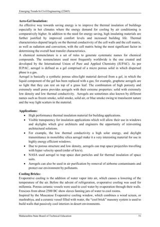 Emerging Trends In Civil Engineering (22603)
Maharashtra State Board of Technical Education 51
Aero-Gel Insulation:
An effective way towards saving energy is to improve the thermal insulation of buildings
especially in hot climates where the energy demand for cooling by air conditioning is
comparatively higher. In addition to the need for energy saving, high insulating materials are
further justified by improved comfort levels and increased building life. Thermal
characteristics depend largely on the thermal conductivity of the cell walls and the cell matrix,
as well as radiation and convection, with the cell matrix being the most significant factor in
determining the overall heat transfer characteristics.
A chemical nomenclature is a set of rules to generate systematic names for chemical
compounds. The nomenclature used most frequently worldwide is the one created and
developed by the International Union of Pure and Applied Chemistry (IUPAC). As per
IUPAC, aerogel is defined as a gel comprised of a micro porous solid in which dispersed
phase is a gas.
Aerogel is basically a synthetic porous ultra-light material derived from a gel, in which the
liquid component of the gel has been replaced with a gas; for example, graphene aerogels are
so light that they can rest on top of a grass leaf. The combination of high porosity and
extremely small pores provides aerogels with their extreme properties: solid with extremely
low density and low thermal conductivity. Aerogels are sometimes also known by different
names such as frozen smoke, solid smoke, solid air, or blue smoke owing to translucent nature
and the way light scatters in the material.
Applications:
 High performance thermal insulation material for building applications.
 Visible transparency for insulation applications which will allow their use in windows
and skylights which give architects and engineers the opportunity of reinventing
architectural solutions.
 For example, the low thermal conductivity a high solar energy, and daylight
transmittance in monolithic silica aerogel make it a very interesting material for use in
highly energy efficient windows.
 Due to porous structure and low density, aerogels can trap space projectiles travelling
with hyper velocity speed (order of km/s).
 NASA used aerogel to trap space dust particles and for thermal insulation of space
suits.
 Aerogels can also be used in air purification by removal of airborne contaminants and
protect our environment by pollutants.
Cooling Bricks:
Evaporative cooling is the addition of water vapor into air, which causes a lowering of the
temperature of the air. Before the advent of refrigeration, evaporative cooling was used for
millennia. Porous ceramic vessels were used to cool water by evaporation through their walls.
Frescoes from about 2500 BC show slaves fanning jars of water to cool rooms.
Inspired by the Muscatese Evaporative cooling window, which combines a wood screen, or
mashrabiya, and a ceramic vessel filled with water, the “cool brick” masonry system is used to
build walls that passively cool interiors in desert environments.
 