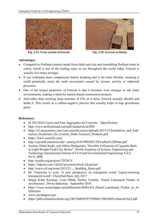 Emerging Trends In Civil Engineering (22603)
Maharashtra State Board of Technical Education 55
Fig. 2.33: Cross section of ferrock Fig. 2.34: Ferrock as blocks
Advantages:
 Compared to Portland cement (made from chalk and clay and resembling Portland stone in
color), which is one of the leading types in use throughout the world today, Ferrock is
actually five times stronger.
 It can withstand more compression before breaking and is far more flexible, meaning it
could potentially resist the earth movements caused by seismic activity or industrial
processes.
 One of the unique properties of Ferrock is that it becomes even stronger in salt water
environments, making it ideal for marine-based construction projects.
 And rather than emitting large amounts of CO2 as it dries, Ferrock actually absorbs and
binds it. This results in a carbon-negative process that actually helps to trap greenhouse
gases.
References:
 IS 383:2016 Coarse and Fine Aggregates for Concrete – Specification
 http://www.artificialsand.com/pdf/sandartifical.PDF
 https://s3.amazonaws.com/com.sensitile.assets/uploads/2015/12/Installation_and_Fabr
ication_Guidelines_for_Custom_Slabs-Terrazzo_Products.pdf
 https://www.sensitile.com/
 http://srjcstaff.santarosa.edu/~yataiiya/E45/PROJECTS/Carbon%20Fiber.pdf
 Aeslina Abdul Kadir, and Abbas Mohajerani, “Possible Utilization of Cigarette Butts
in Light-Weight Fired Clay Bricks”, World Academy of Science, Engineering and
Technology International Journal of Civil and Environmental Engineering Vol:2,
No:9, 2008
 http://acadia.org/projects/7D7ECY
 https://3dprint.com/126562/pixestone-brick-3d-printer/
 http://www.cif.org/noms/2013/21_-_Building_Bytes.pdf
 Dr. Yuanyuan Li et.al. ‘A new perspective on transparent wood: Lignin-retaining
transparent wood’, ChemSusChem, July 2017
 Manja Kitek Kuzman, Leon Oblak, Srečko Vratuša, ‘Glued Laminated Timber in
Architecture’, Drvna Industrija · September 2010
 https://www.researchgate.net/publication/46401414_Glued_Laminated_Timber_in_Ar
chitecture
 www.sternhagen.com
 https://pdfs.semanticscholar.org/3467/bd85470778986613f4b5d9f1c64aee4c9ee2.pdf
 