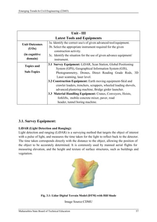 Emerging Trends In Civil Engineering (22603)
Maharashtra State Board of Technical Education 57
3.1. Survey Equipment:
LiDAR (Light Detection and Ranging):
Light detection and ranging (LiDAR) is a surveying method that targets the object of interest
with a pulse of light, and measures the time taken for the light to reflect back to the detector.
The time taken corresponds directly with the distance to the object, allowing the position of
the object to be accurately determined. It is commonly used by manned aerial flights for
measuring elevation, and the height and texture of surface structures, such as buildings and
vegetation.
Fig. 3.1: Lidar Digital Terrain Model (DTM) with Hill Shade
Image Source:CDMU
Unit - III
Latest Tools and Equipments
Unit Outcomes
(UOs)
(in cognitive
domain)
3a. Identify the correct use/s of given advanced tool/equipment.
3b. Select the appropriate instrument required for the given
construction activity.
3c. Identify the situation for the use of given advance equipment/
instrument.
Topics and
Sub-Topics
3.1 Survey Equipment: LiDAR, Scan Station, Global Positioning
System (GPS), Geographical Information System (GIS),
Photogrammetry, Drones, Direct Reading Grade Rods, 3D
Laser scanning, laser level.
3.2 Construction Equipment: Earth moving equipment-Skid and
crawler loaders, trenchers, scrappers, wheeled loading shovels,
advanced plastering machine, Bridge girder launcher.
3.3 Material Handling Equipment: Cranes, Conveyors, Hoists,
forklifts, mobile concrete mixer, paver, road
header, tunnel boring machine.
 