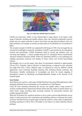 Emerging Trends In Civil Engineering (22603)
Maharashtra State Board of Technical Education 58
Fig. 3.2: Lidar Key Self Driving Car Sensor
LiDAR uses ultraviolet, visible, or near infrared light to image objects. It can target a wide
range of materials, including non-metallic objects, rocks, rain, chemical compounds, aerosols,
clouds and even single molecules.A narrow laser beam can map physical features with very
high resolutions; for example, an aircraft can map terrain at 30-centimetre (12 in) resolution or
better.
The essential concept of LiDAR was originated by EH Synge in 1930, who envisaged the use
of powerful searchlights to probe the atmosphere. LiDAR is used extensively for atmospheric
research and meteorology. LiDAR instruments fitted to aircraft and satellites carry out
surveying and mapping – a recent example being the U.S. Geological Survey Experimental
Advanced Airborne Research LiDAR. NASA has identified LiDAR as a key technology for
enabling autonomous precision safe landing of future robotic and crewed lunar-landing
vehicles.
Wavelengths vary to suit the target: from about 10 micrometers (infrared) to approximately
250 nm (UV). Typically, light is reflected via backscattering, as opposed to pure reflection
one might find with a mirror. Different types of scattering are used for different LiDAR
applications: most commonly Rayleigh scattering, Mie scattering, Raman scattering, and
fluorescence. Suitable combinations of wavelengths can allow for remote mapping of
atmospheric contents by identifying wavelength-dependent changes in the intensity of the
returned signal.
Scan Station:
Scan Stations are used for a wide range of High Definition Surveying HDS applications either
alongside traditional survey instruments or as an alternative to Total Stations.
Using 3D Laser Scanning instruments the surveyor can rapidly collect a large amount of
accurate coordinated three dimensional 3D laser points from the surface of remote feature as a
‘point cloud’ image, providing rapid surveying solutions for inaccessible elements and
complex geometrical detail.
When the 3D Scanner has scanned a structure or site to create a precise high definition survey
image it is then processed with visualization and modelling software to represent the surface
surveyed. The data from the scanned image can then be used for a wide variety of applications
including exporting to CAD in 2D or 3D models in wire frame or to other rendering software
packages.
 