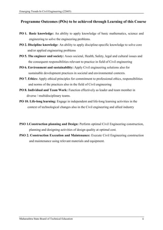 Emerging Trends In Civil Engineering (22603)
Maharashtra State Board of Technical Education ii
Programme Outcomes (POs) to be achieved through Learning of this Course
PO 1. Basic knowledge: An ability to apply knowledge of basic mathematics, science and
engineering to solve the engineering problems.
PO 2. Discipline knowledge: An ability to apply discipline-specific knowledge to solve core
and/or applied engineering problems
PO 5. The engineer and society: Asses societal, Health, Safety, legal and cultural issues and
the consequent responsibilities relevant to practice in field of Civil engineering
PO 6. Environment and sustainability: Apply Civil engineering solutions also for
sustainable development practices in societal and environmental contexts.
PO 7. Ethics: Apply ethical principles for commitment to professional ethics, responsibilities
and norms of the practices also in the field of Civil engineering
PO 8. Individual and Team Work: Function effectively as leader and team member in
diverse / multidisciplinary teams.
PO 10. Life-long learning: Engage in independent and life-long learning activities in the
context of technological changes also in the Civil engineering and allied industry
PSO 1.Construction planning and Design: Perform optimal Civil Engineering construction,
planning and designing activities of design quality at optimal cost.
PSO 2. Construction Execution and Maintenance: Execute Civil Engineering construction
and maintenance using relevant materials and equipment.
 