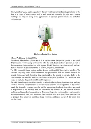 Emerging Trends In Civil Engineering (22603)
Maharashtra State Board of Technical Education 59
This type of surveying technology allows the surveyor to capture and use large volumes of 3D
data in a range of environments and is well suited to measuring heritage sites, historic
buildings and façades along with applications in detailed petrochemical and industrial
environments.
Fig. 3.3: A Typical Scan Station
Global Positioning System(GPS):
The Global Positioning System (GPS) is a satellite-based navigation system. A GPS unit
determines its position using satellites that orbit the earth. Each satellite’s position, as well as
the current time, is transmitted via radio signals. The GPS unit receives these signals and uses
them to calculate its position in terms of latitude, longitude, and altitude.
The GPS concept is based on time and the known position of GPS specialized satellites. The
satellites carry very stable atomic clocks that are synchronized with one another and with the
ground clocks. Any drift from true time maintained on the ground is corrected daily. In the
same manner, the satellite locations are known with great precision. GPS receivers have
clocks as well, but they are less stable and less precise.
Each GPS satellite continuously transmits a radio signal containing the current time and data
about its position. Since the speed of radio waves is constant and independent of the satellite
speed, the time delay between when the satellite transmits a signal and the receiver receives it
is proportional to the distance from the satellite to the receiver. A GPS receiver monitors
multiple satellites and solves equations to determine the precise position of the receiver and its
deviation from true time. At a minimum, four satellites must be in view of the receiver for it
to compute four unknown quantities (three position coordinates and clock deviation from
satellite time).
 
