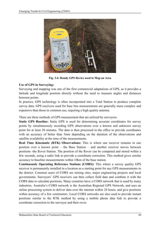 Emerging Trends In Civil Engineering (22603)
Maharashtra State Board of Technical Education 60
Fig. 3.4: Handy GPS Device used to Map an Area
Use of GPS in Surveying:
Surveying and mapping was one of the first commercial adaptations of GPS, as it provides a
latitude and longitude position directly without the need to measure angles and distances
between points.
In practice, GPS technology is often incorporated into a Total Station to produce complete
survey data. GPS receivers used for base line measurements are generally more complex and
expensive than those in common use, requiring a high quality antenna.
There are three methods of GPS measurement that are utilized by surveyors.
Static GPS Baseline: Static GPS is used for determining accurate coordinates for survey
points by simultaneously recording GPS observations over a known and unknown survey
point for at least 20 minutes. The data is then processed in the office to provide coordinates
with an accuracy of better than 5mm depending on the duration of the observations and
satellite availability at the time of the measurements.
Real Time Kinematic (RTK) Observations: This is where one receiver remains in one
position over a known point – the Base Station – and another receiver moves between
positions -the Rover Station. The position of the Rover can be computed and stored within a
few seconds, using a radio link to provide a coordinate correction. This method gives similar
accuracy to baseline measurements within 10km of the base station.
Continuously Operating Reference Stations (CORS): This where a survey quality GPS
receiver is permanently installed in a location as a starting point for any GPS measurements in
the district. Common users of CORS are mining sites, major engineering projects and local
governments. Surveyors’ GPS receivers can then collect field data and combine it with the
CORS data to calculate positions. Many countries have a CORS network that is used by many
industries. Australia’s CORS network is the Australian Regional GPS Network, and uses an
online processing system to deliver data over the internet within 24 hours, and give positions
within accuracy of a few centimeters. Local CORS networks are also used to provide instant
positions similar to the RTK method by using a mobile phone data link to provide a
coordinate correction to the surveyor and their rover.
 