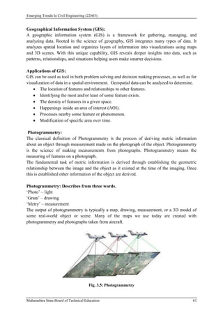 Emerging Trends In Civil Engineering (22603)
Maharashtra State Board of Technical Education 61
Geographical Information System (GIS):
A geographic information system (GIS) is a framework for gathering, managing, and
analyzing data. Rooted in the science of geography, GIS integrates many types of data. It
analyzes spatial location and organizes layers of information into visualizations using maps
and 3D scenes. With this unique capability, GIS reveals deeper insights into data, such as
patterns, relationships, and situations helping users make smarter decisions.
Applications of GIS:
GIS can be used as tool in both problem solving and decision making processes, as well as for
visualization of data in a spatial environment. Geospatial data can be analyzed to determine.
 The location of features and relationships to other features.
 Identifying the most and/or least of some feature exists.
 The density of features in a given space.
 Happenings inside an area of interest (AOI).
 Processes nearby some feature or phenomenon.
 Modification of specific area over time.
Photogrammetry:
The classical definition of Photogrammetry is the process of deriving metric information
about an object through measurement made on the photograph of the object. Photogrammetry
is the science of making measurements from photographs. Photogrammetry means the
measuring of features on a photograph.
The fundamental task of metric information is derived through establishing the geometric
relationship between the image and the object as it existed at the time of the imaging. Once
this is established other information of the object are derived.
Photogrammetry: Describes from three words.
‘Photo’ – light
‘Gram’ – drawing
‘Metry’ – measurement
The output of photogrammetry is typically a map, drawing, measurement, or a 3D model of
some real-world object or scene. Many of the maps we use today are created with
photogrammetry and photographs taken from aircraft.
Fig. 3.5: Photogrammetry
 
