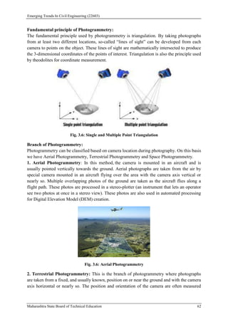 Emerging Trends In Civil Engineering (22603)
Maharashtra State Board of Technical Education 62
Fundamental principle of Photogrammetry:
The fundamental principle used by photogrammetry is triangulation. By taking photographs
from at least two different locations, so-called “lines of sight” can be developed from each
camera to points on the object. These lines of sight are mathematically intersected to produce
the 3-dimensional coordinates of the points of interest. Triangulation is also the principle used
by theodolites for coordinate measurement.
Fig. 3.6: Single and Multiple Point Triangulation
Branch of Photogrammetry:
Photogrammetry can be classified based on camera location during photography. On this basis
we have Aerial Photogrammetry, Terrestrial Photogrammetry and Space Photogrammetry.
1. Aerial Photogrammetry: In this method, the camera is mounted in an aircraft and is
usually pointed vertically towards the ground. Aerial photographs are taken from the air by
special camera mounted in an aircraft flying over the area with the camera axis vertical or
nearly so. Multiple overlapping photos of the ground are taken as the aircraft flies along a
flight path. These photos are processed in a stereo-plotter (an instrument that lets an operator
see two photos at once in a stereo view). These photos are also used in automated processing
for Digital Elevation Model (DEM) creation.
Fig. 3.6: Aerial Photogrammetry
2. Terrestrial Photogrammetry: This is the branch of photogrammetry where photographs
are taken from a fixed, and usually known, position on or near the ground and with the camera
axis horizontal or nearly so. The position and orientation of the camera are often measured
 