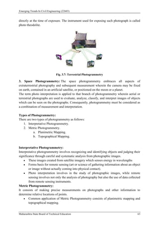 Emerging Trends In Civil Engineering (22603)
Maharashtra State Board of Technical Education 63
directly at the time of exposure. The instrument used for exposing such photograph is called
photo theodolite.
Fig. 3.7: Terrestrial Photogrammetry
3. Space Photogrammetry: The space photogrammetry embraces all aspects of
extraterrestrial photography and subsequent measurement wherein the camera may be fixed
on earth, contained in an artificial satellite, or positioned on the moon or a planet.
The term photo interpretation is applied to that branch of photogrammetry wherein aerial or
terrestrial photographs are used to evaluate, analyze, classify, and interpret images of objects
which can be seen on the photographs. Consequently, photogrammetry must be considered as
a combination of measurement and interpretation.
Types of Photogrammetry:
There are two types of photogrammetry as follows:
1. Interpretative Photogrammetry.
2. Metric Photogrammetry.
a. Planimetric Mapping.
b. Topographical Mapping.
Interpretative Photogrammetry:
Interpretative photogrammetry involves recognizing and identifying objects and judging their
significance through careful and systematic analysis from photographic images.
 These images created from satellite imagery which senses energy in wavelengths
 Forms basis for remote sensing (art or science of gathering information about an object
or image without actually coming into physical contact).
 Photo interpretation involves in the study of photographic images, while remote
sensing involves not only the analysis of photography but also the use of data collected
from remote sensing instruments.
Metric Photogrammetry:
It consists of making precise measurements on photographs and other information to
determine relative locations of points.
 Common application of Metric Photogrammetry consists of planimetric mapping and
topographical mapping.
 