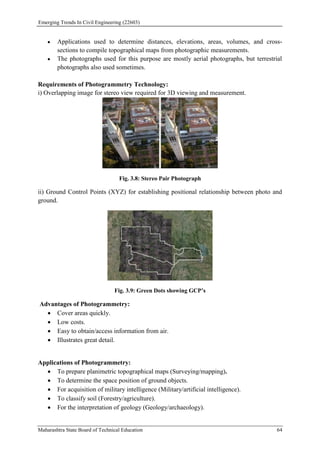 Emerging Trends In Civil Engineering (22603)
Maharashtra State Board of Technical Education 64
 Applications used to determine distances, elevations, areas, volumes, and cross-
sections to compile topographical maps from photographic measurements.
 The photographs used for this purpose are mostly aerial photographs, but terrestrial
photographs also used sometimes.
Requirements of Photogrammetry Technology:
i) Overlapping image for stereo view required for 3D viewing and measurement.
Fig. 3.8: Stereo Pair Photograph
ii) Ground Control Points (XYZ) for establishing positional relationship between photo and
ground.
Fig. 3.9: Green Dots showing GCP’s
Advantages of Photogrammetry:
 Cover areas quickly.
 Low costs.
 Easy to obtain/access information from air.
 Illustrates great detail.
Applications of Photogrammetry:
 To prepare planimetric topographical maps (Surveying/mapping).
 To determine the space position of ground objects.
 For acquisition of military intelligence (Military/artificial intelligence).
 To classify soil (Forestry/agriculture).
 For the interpretation of geology (Geology/archaeology).
 