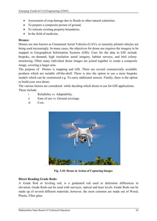 Emerging Trends In Civil Engineering (22603)
Maharashtra State Board of Technical Education 65
 Assessment of crop damage due to floods or other natural calamities.
 To prepare a composite picture of ground.
 To relocate existing property boundaries.
 In the field of medicine.
Drones:
Drones are also known as Unmanned Aerial Vehicles (UAV), or remotely piloted vehicles are
being used increasingly. In many cases, the objectives for drone use requires the imagery to be
mapped in Geographical Information Systems (GIS). Uses for the data in GIS include
bespoke, on–demand, high resolution aerial imagery, habitat surveys, and bird colony
monitoring. Often many individual drone images are joined together to create a composite
image, covering a larger area.
The purpose of Drones is mapping and GIS. There are several commercially available
products which are suitable off-the-shelf. There is also the option to use a more bespoke
models which can be customized e.g. To carry additional sensors. Finally, there is the option
to build your own drone.
The various factors are considered while deciding which drone to use for GIS applications.
These include:
i Reliability vs. Adaptability.
ii Ease of use vs. Ground coverage.
iii Cost.
.
Fig. 3.10: Drone in Action of Capturing Images
Direct Reading Grade Rods:
A Grade Rod or leveling rod, is a graduated rod used to determine differences in
elevation. Grade Rods can be used with surveyor, optical and laser levels. Grade Rods can be
made up of several different materials; however, the most common are made out of Wood,
Plastic, Fiber glass
 