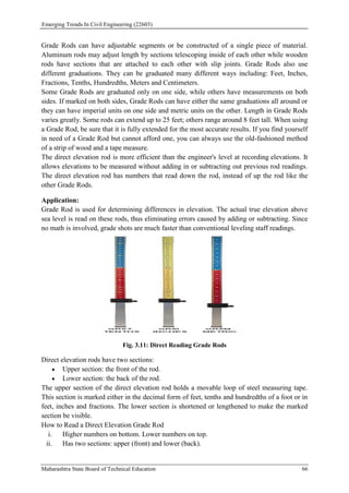 Emerging Trends In Civil Engineering (22603)
Maharashtra State Board of Technical Education 66
Grade Rods can have adjustable segments or be constructed of a single piece of material.
Aluminum rods may adjust length by sections telescoping inside of each other while wooden
rods have sections that are attached to each other with slip joints. Grade Rods also use
different graduations. They can be graduated many different ways including: Feet, Inches,
Fractions, Tenths, Hundredths, Meters and Centimeters.
Some Grade Rods are graduated only on one side, while others have measurements on both
sides. If marked on both sides, Grade Rods can have either the same graduations all around or
they can have imperial units on one side and metric units on the other. Length in Grade Rods
varies greatly. Some rods can extend up to 25 feet; others range around 8 feet tall. When using
a Grade Rod, be sure that it is fully extended for the most accurate results. If you find yourself
in need of a Grade Rod but cannot afford one, you can always use the old-fashioned method
of a strip of wood and a tape measure.
The direct elevation rod is more efficient than the engineer's level at recording elevations. It
allows elevations to be measured without adding in or subtracting out previous rod readings.
The direct elevation rod has numbers that read down the rod, instead of up the rod like the
other Grade Rods.
Application:
Grade Rod is used for determining differences in elevation. The actual true elevation above
sea level is read on these rods, thus eliminating errors caused by adding or subtracting. Since
no math is involved, grade shots are much faster than conventional leveling staff readings.
Fig. 3.11: Direct Reading Grade Rods
Direct elevation rods have two sections:
 Upper section: the front of the rod.
 Lower section: the back of the rod.
The upper section of the direct elevation rod holds a movable loop of steel measuring tape.
This section is marked either in the decimal form of feet, tenths and hundredths of a foot or in
feet, inches and fractions. The lower section is shortened or lengthened to make the marked
section be visible.
How to Read a Direct Elevation Grade Rod
i. Higher numbers on bottom. Lower numbers on top.
ii. Has two sections: upper (front) and lower (back).
 