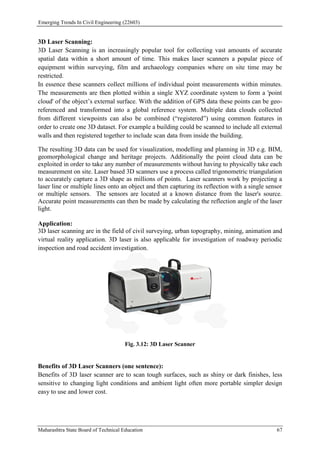 Emerging Trends In Civil Engineering (22603)
Maharashtra State Board of Technical Education 67
3D Laser Scanning:
3D Laser Scanning is an increasingly popular tool for collecting vast amounts of accurate
spatial data within a short amount of time. This makes laser scanners a popular piece of
equipment within surveying, film and archaeology companies where on site time may be
restricted.
In essence these scanners collect millions of individual point measurements within minutes.
The measurements are then plotted within a single XYZ coordinate system to form a 'point
cloud' of the object’s external surface. With the addition of GPS data these points can be geo-
referenced and transformed into a global reference system. Multiple data clouds collected
from different viewpoints can also be combined (“registered”) using common features in
order to create one 3D dataset. For example a building could be scanned to include all external
walls and then registered together to include scan data from inside the building.
The resulting 3D data can be used for visualization, modelling and planning in 3D e.g. BIM,
geomorphological change and heritage projects. Additionally the point cloud data can be
exploited in order to take any number of measurements without having to physically take each
measurement on site. Laser based 3D scanners use a process called trigonometric triangulation
to accurately capture a 3D shape as millions of points. Laser scanners work by projecting a
laser line or multiple lines onto an object and then capturing its reflection with a single sensor
or multiple sensors. The sensors are located at a known distance from the laser's source.
Accurate point measurements can then be made by calculating the reflection angle of the laser
light.
Application:
3D laser scanning are in the field of civil surveying, urban topography, mining, animation and
virtual reality application. 3D laser is also applicable for investigation of roadway periodic
inspection and road accident investigation.
Fig. 3.12: 3D Laser Scanner
Benefits of 3D Laser Scanners (one sentence):
Benefits of 3D laser scanner are to scan tough surfaces, such as shiny or dark finishes, less
sensitive to changing light conditions and ambient light often more portable simpler design
easy to use and lower cost.
 