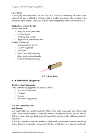 Emerging Trends In Civil Engineering (22603)
Maharashtra State Board of Technical Education 68
Laser Level:
In surveying and construction, the laser level is a control tool consisting of a laser beam
projector that can be affixed to a tripod, which is levelled according to the accuracy of the
device and which projects a fixed red or green beam along the horizontal and/or vertical axis.
Applications of Laser Levels:
Indoor Applications:
 Align and plumb your walls
 Leveling floors
 Installing drop ceilings
 Align shelves, cabinets and trim
Outdoor Applications:
 Any type of basic surveys
 Masonry alignment
 Site layout
 Easily check land elevations
 Align fences, posts and decks
 Contour farming or drainage
Fig. 3.13: Laser Level
3.2 Construction Equipment.
Earth Moving Equipments:
Some Earth moving equipment are discussed below,
 Skid and crawler loader
 Trenchers
 Scrapper
 Wheeled loading shovels
Skid and Crawler Loader:
Skid Loader:
Skid steer loaders are versatile machines. They fit into small spaces, can turn within a tight
radius, and are easy to operate. Young farm workers can enjoy much work success with the
skid steer loader. Skid steer loaders are safe to use if the operator works within the machine’s
limitations.
A skid steer loader is a hydraulic workhorse. Hydrostatic transmissions controls forward and
reverse direction. Hydrostatic valves control the flow of hydraulic oil to steer the machine by
 
