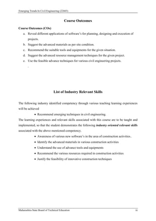 Emerging Trends In Civil Engineering (22603)
Maharashtra State Board of Technical Education iii
Course Outcomes
Course Outcomes (COs)
a. Reveal different applications of software’s for planning, designing and execution of
projects.
b. Suggest the advanced materials as per site condition.
c. Recommend the suitable tools and equipments for the given situation.
d. Suggest the advanced resource management techniques for the given project.
e. Use the feasible advance techniques for various civil engineering projects.
.
List of Industry Relevant Skills
The following industry identified competency through various teaching learning experiences
will be achieved
 Recommend emerging techniques in civil engineering.
The learning experiences and relevant skills associated with this course are to be taught and
implemented, so that the student demonstrates the following industry oriented relevant skills
associated with the above mentioned competency.
 Awareness of various new software’s in the area of construction activities..
 Identify the advanced materials in various construction activities
 Understand the use of advance tools and equipments
 Recommend the various resources required in construction activities
 Justify the feasibility of innovative construction techniques
 