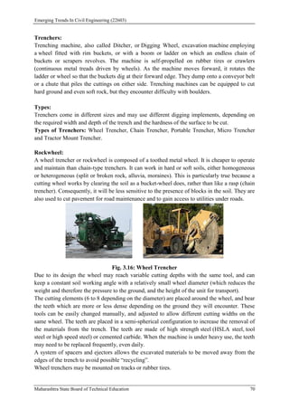 Emerging Trends In Civil Engineering (22603)
Maharashtra State Board of Technical Education 70
Trenchers:
Trenching machine, also called Ditcher, or Digging Wheel, excavation machine employing
a wheel fitted with rim buckets, or with a boom or ladder on which an endless chain of
buckets or scrapers revolves. The machine is self-propelled on rubber tires or crawlers
(continuous metal treads driven by wheels). As the machine moves forward, it rotates the
ladder or wheel so that the buckets dig at their forward edge. They dump onto a conveyor belt
or a chute that piles the cuttings on either side. Trenching machines can be equipped to cut
hard ground and even soft rock, but they encounter difficulty with boulders.
Types:
Trenchers come in different sizes and may use different digging implements, depending on
the required width and depth of the trench and the hardness of the surface to be cut.
Types of Trenchers: Wheel Trencher, Chain Trencher, Portable Trencher, Micro Trencher
and Tractor Mount Trencher.
Rockwheel:
A wheel trencher or rockwheel is composed of a toothed metal wheel. It is cheaper to operate
and maintain than chain-type trenchers. It can work in hard or soft soils, either homogeneous
or heterogeneous (split or broken rock, alluvia, moraines). This is particularly true because a
cutting wheel works by clearing the soil as a bucket-wheel does, rather than like a rasp (chain
trencher). Consequently, it will be less sensitive to the presence of blocks in the soil. They are
also used to cut pavement for road maintenance and to gain access to utilities under roads.
Fig. 3.16: Wheel Trencher
Due to its design the wheel may reach variable cutting depths with the same tool, and can
keep a constant soil working angle with a relatively small wheel diameter (which reduces the
weight and therefore the pressure to the ground, and the height of the unit for transport).
The cutting elements (6 to 8 depending on the diameter) are placed around the wheel, and bear
the teeth which are more or less dense depending on the ground they will encounter. These
tools can be easily changed manually, and adjusted to allow different cutting widths on the
same wheel. The teeth are placed in a semi-spherical configuration to increase the removal of
the materials from the trench. The teeth are made of high strength steel (HSLA steel, tool
steel or high speed steel) or cemented carbide. When the machine is under heavy use, the teeth
may need to be replaced frequently, even daily.
A system of spacers and ejectors allows the excavated materials to be moved away from the
edges of the trench to avoid possible “recycling”.
Wheel trenchers may be mounted on tracks or rubber tires.
 