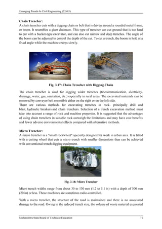 Emerging Trends In Civil Engineering (22603)
Maharashtra State Board of Technical Education 71
Chain Trencher:
A chain trencher cuts with a digging chain or belt that is driven around a rounded metal frame,
or boom. It resembles a giant chainsaw. This type of trencher can cut ground that is too hard
to cut with a bucket-type excavator, and can also cut narrow and deep trenches. The angle of
the boom can be adjusted to control the depth of the cut. To cut a trench, the boom is held at a
fixed angle while the machine creeps slowly.
Fig. 3.17: Chain Trencher with Digging Chain
The chain trencher is used for digging wider trenches (telecommunication, electricity,
drainage, water, gas, sanitation, etc.) especially in rural areas. The excavated materials can be
removed by conveyor belt reversible either on the right or on the left side.
There are various methods for excavating trenches in rock- principally drill and
blast, hydraulic breakers and chain trenchers. Selection of a trench excavation method must
take into account a range of rock and machine properties. It is suggested that the advantages
of using chain trenchers in suitable rock outweigh the limitations and may have cost benefits
and fewer adverse environmental effects compared with alternative methods.
Micro Trencher:
A micro trencher is a "small rockwheel" specially designed for work in urban area. It is fitted
with a cutting wheel that cuts a micro trench with smaller dimensions than can be achieved
with conventional trench digging equipment.
Fig. 3.18: Micro Trencher
Micro trench widths range from about 30 to 130 mm (1.2 to 5.1 in) with a depth of 500 mm
(20 in) or less. These machines are sometimes radio-controlled.
With a micro trencher, the structure of the road is maintained and there is no associated
damage to the road. Owing to the reduced trench size, the volume of waste material excavated
 