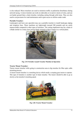 Emerging Trends In Civil Engineering (22603)
Maharashtra State Board of Technical Education 72
is also reduced. Micro trenchers are used to minimize traffic or pedestrian disturbance during
network laying. A micro trencher can work on sidewalks or in narrow streets of cities, and can
cut harder ground than a chain trencher, including cutting through solid stone. They are also
used to cut pavement for road maintenance and to gain access to utilities under roads.
Portable Trencher:
Landscapers and lawn care specialist may use a portable trencher to install landscape edging
and irrigation lines. These machines are lightweight (around 200 pounds) and are easily
maneuverable compared to other types of trenchers. The cutting implement may be a chain or
a blade similar to a rotary lawn mower blade oriented so that it rotates in a vertical plane.
Fig. 3.19: Portable Assault Trencher Machine in Operation
Tractor Mount Trencher:
Tractor mount trencher while going to construction area to dig trenches for fiber optic cable
mounting process.
A tractor mount trencher is a trenching device which needs a creeping gear tractor to operate.
This type of trenchers is another type of chain trencher. The tractor should be able to go as
slowly as the trencher's trenching speed.
Fig. 3.20: Tractor Mount Trencher
 