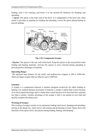 Emerging Trends In Civil Engineering (22603)
Maharashtra State Board of Technical Education 74
loading, raise it for carrying, and lower it to the desired lift thickness for dumping and
spreading.
• Apron: The apron is the front wall of the bowl. It is independent of the bowl and, when
raised, it provides an opening for loading and spreading. Lower the apron during hauling to
prevent spillage.
Fig. 3.22: Components Scraper
• Ejector: The ejector is the rear wall of the bowl. Keep the ejector in the rear position when
loading and hauling materials. Activate the ejector to move forward during spreading to
provide positive discharge of materials.
Operating Range:
The optimum haul distance for the small- and medium-size scrapers is 300 to 3,000 feet.
There are larger scrapers that are effective up to 5,000 feet.
Selection:
A scraper is a compromise between a machine designed exclusively for either loading or
hauling. For medium-distance movement of material, a scraper is better than a dozer because
of its travel-speed advantage and it is better than a truck because of its fast load time, typically
less than a minute. Another advantage of the scraper is that it can spread its own load and
quickly complete the dump cycle.
Working of Scraper:
The working of scraper consists of six operations loading, haul travel, dumping and spreading,
turning at the dump site, return travel, and turning and positioning to load. Figure shows the
functions of the apron, bowl, and ejector during loading, hauling, and dumping.
 