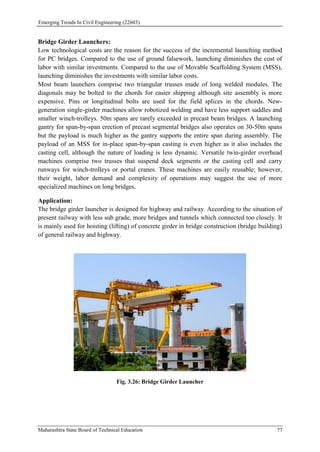 Emerging Trends In Civil Engineering (22603)
Maharashtra State Board of Technical Education 77
Bridge Girder Launchers:
Low technological costs are the reason for the success of the incremental launching method
for PC bridges. Compared to the use of ground falsework, launching diminishes the cost of
labor with similar investments. Compared to the use of Movable Scaffolding System (MSS),
launching diminishes the investments with similar labor costs.
Most beam launchers comprise two triangular trusses made of long welded modules. The
diagonals may be bolted to the chords for easier shipping although site assembly is more
expensive. Pins or longitudinal bolts are used for the field splices in the chords. New-
generation single-girder machines allow robotized welding and have less support saddles and
smaller winch-trolleys. 50m spans are rarely exceeded in precast beam bridges. A launching
gantry for span-by-span erection of precast segmental bridges also operates on 30-50m spans
but the payload is much higher as the gantry supports the entire span during assembly. The
payload of an MSS for in-place span-by-span casting is even higher as it also includes the
casting cell, although the nature of loading is less dynamic. Versatile twin-girder overhead
machines comprise two trusses that suspend deck segments or the casting cell and carry
runways for winch-trolleys or portal cranes. These machines are easily reusable; however,
their weight, labor demand and complexity of operations may suggest the use of more
specialized machines on long bridges.
Application:
The bridge girder launcher is designed for highway and railway. According to the situation of
present railway with less sub grade, more bridges and tunnels which connected too closely. It
is mainly used for hoisting (lifting) of concrete girder in bridge construction (bridge building)
of general railway and highway.
Fig. 3.26: Bridge Girder Launcher
 