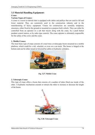 Emerging Trends In Civil Engineering (22603)
Maharashtra State Board of Technical Education 78
3.3 Material Handling Equipment:
Crane:
Various Types of Cranes:
A crane is a tower or derrick that is equipped with cables and pulleys that are used to lift and
lower material. They are commonly used in the construction industry and in the
manufacturing of heavy equipment. Cranes for construction are normally temporary
structures, either fixed to the ground or mounted on a purpose built vehicle. They can either be
controlled from an operator in a cab that travels along with the crane, by a push button
pendant control station, or by radio type controls. The crane operator is ultimately responsible
for the safety of the crews and the crane.
1. Mobile Cranes:
The most basic type of crane consists of a steel truss or telescopic boom mounted on a mobile
platform, which could be a rail, wheeled, or even on a cat truck. The boom is hinged at the
bottom and can be either raised or lowered by cables or hydraulic cylinders.
Fig. 3.27: Mobile Crane
2. Telescopic Crane:
This type of crane offers a boom that consists of a number of tubes fitted one inside of the
other. A hydraulic mechanism extends or retracts the tubes to increase or decrease the length
of the boom.
Fig. 3.28: Telescopic Crane
 