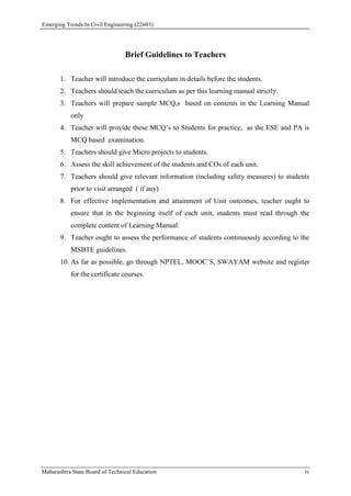 Emerging Trends In Civil Engineering (22603)
Maharashtra State Board of Technical Education iv
Brief Guidelines to Teachers
1. Teacher will introduce the curriculum in details before the students.
2. Teachers should teach the curriculum as per this learning manual strictly.
3. Teachers will prepare sample MCQ,s based on contents in the Learning Manual
only
4. Teacher will provide these MCQ’s to Students for practice, as the ESE and PA is
MCQ based examination.
5. Teachers should give Micro projects to students.
6. Assess the skill achievement of the students and COs of each unit.
7. Teachers should give relevant information (including safety measures) to students
prior to visit arranged ( if any)
8. For effective implementation and attainment of Unit outcomes, teacher ought to
ensure that in the beginning itself of each unit, students must read through the
complete content of Learning Manual.
9. Teacher ought to assess the performance of students continuously according to the
MSBTE guidelines.
10. As far as possible, go through NPTEL, MOOC’S, SWAYAM website and register
for the certificate courses.
 