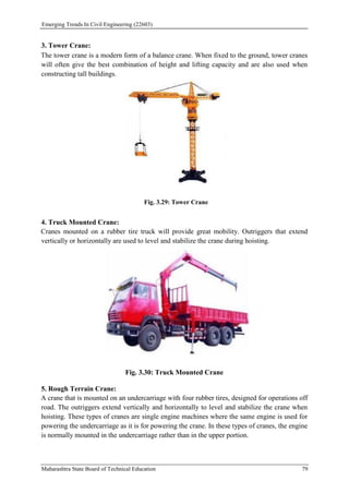 Emerging Trends In Civil Engineering (22603)
Maharashtra State Board of Technical Education 79
3. Tower Crane:
The tower crane is a modern form of a balance crane. When fixed to the ground, tower cranes
will often give the best combination of height and lifting capacity and are also used when
constructing tall buildings.
Fig. 3.29: Tower Crane
4. Truck Mounted Crane:
Cranes mounted on a rubber tire truck will provide great mobility. Outriggers that extend
vertically or horizontally are used to level and stabilize the crane during hoisting.
Fig. 3.30: Truck Mounted Crane
5. Rough Terrain Crane:
A crane that is mounted on an undercarriage with four rubber tires, designed for operations off
road. The outriggers extend vertically and horizontally to level and stabilize the crane when
hoisting. These types of cranes are single engine machines where the same engine is used for
powering the undercarriage as it is for powering the crane. In these types of cranes, the engine
is normally mounted in the undercarriage rather than in the upper portion.
 