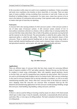Emerging Trends In Civil Engineering (22603)
Maharashtra State Board of Technical Education 81
In the excavation world, cranes are used to move equipment or machinery. Cranes can quickly
and easily move machinery into trenches or down steep hills, or even pipe. There are many
types of cranes available, serving everything from excavation to road work. Cranes are also
beneficial to building bridges or construction. For many years, cranes have proven to be an
asset to the industry of construction and excavating. Crane operators make really good money,
no matter what type of crane they are operating.
Conveyors:
A conveyor belt is the carrying medium of a belt conveyor system. A belt conveyor system is
one of many types of conveyor systems. A belt conveyor system consists of two or
more pulleys (sometimes referred to as drums), with an endless loop of carrying medium the
conveyor belt that rotates about them. One or both of the pulleys are powered, moving the belt
and the material on the belt forward. The powered pulley is called the drive pulley while the
unpowered pulley is called the idler pulley. There are two main industrial classes of belt
conveyors; Those in general material handling such as those moving boxes along inside a
factory and bulk material handling such as those used to transport large volumes of resources
and agricultural materials, such as grain, salt, coal, ore, sand, overburden and more.
Fig. 3.34: Belt Conveyor
Applications:
There are different types of conveyor belts that have been created for conveying different
kinds of material available in PVC and rubber materials. Material flowing over the belt may
be weighed in transit using a beltweigher. Belts with regularly spaced partitions, known
as elevator belts, are used for transporting loose materials up steep inclines. Belt Conveyors
are used in self-unloading bulk freighters and in live bottom trucks. Belt conveyor technology
is also used in conveyor transport such as moving sidewalks or escalators, as well as on many
manufacturing assembly lines. Stores often have conveyor belts at the check-out counter to
move shopping items. Ski areas also use conveyor belts to transport skiers up the hill.
Industrial and manufacturing applications for belt conveyors include package handling, trough
belt conveyors, trash handling, bag handling, coding conveyors, and more.
Hoists:
A Hoist is a device used for lifting or lowering a load by means of a drum or lift-wheel around
which rope or chain wraps. It may be manually, electrically, or pneumatically driven and may
used chain, fiber, or wire rope as its lifting medium. The load is attached to the hoist by means
of a lifting hook.
 