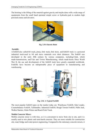 Emerging Trends In Civil Engineering (22603)
Maharashtra State Board of Technical Education 82
The hoisting is the lifting of the material against gravity and maybe done with a wide range of
equipments from the small hand operated simple screw or hydraulic-jack to modern high
powered cranes and elevators.
Fig. 3.35: Electric Hoist
Forklift:
A forklift also called lift truck, jitney, fork truck, fork hoist, and forklift truck is a powered
industrial truck used to lift and move materials over short distances. The forklift was
developed in the early 20th century by various companies, including Clark, which
made transmissions, and Yale and Towne Manufacturing, which made hoists. Since World
War II, the use and development of the forklift truck have greatly expanded worldwide.
Forklifts have become an indispensable piece of equipment in manufacturing and
warehousing.
Fig. 3.36: A Typical Forklift
The most popular forklift types on the market today are: Warehouse Forklift, Side Loader,
Counterbalance Forklift, Telehandler, Industrial Forklift, Rough Terrain Forklift, Pallet Jack,
Walkie Stacker, Order Picker and Reach Fork Truck.
Mobile Concrete Mixer:
Mobile concrete mixer is with tires, so it is convenient to move from site to site, and it is
usually used to mix plastic and semi-harsh concrete. They are more suitable for construction
site, road, bridge and water-power engineering. Compared to the stationary concrete mixers, it
 