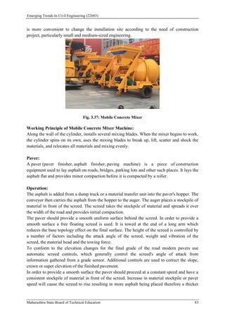 Emerging Trends In Civil Engineering (22603)
Maharashtra State Board of Technical Education 83
is more convenient to change the installation site according to the need of construction
project, particularly small and medium-sized engineering.
Fig. 3.37: Mobile Concrete Mixer
Working Principle of Mobile Concrete Mixer Machine:
Along the wall of the cylinder, installs several mixing blades. When the mixer begins to work,
the cylinder spins on its own, uses the mixing blades to break up, lift, scatter and shock the
materials, and relocates all materials and mixing evenly.
Paver:
A paver (paver finisher, asphalt finisher, paving machine) is a piece of construction
equipment used to lay asphalt on roads, bridges, parking lots and other such places. It lays the
asphalt flat and provides minor compaction before it is compacted by a roller.
Operation:
The asphalt is added from a dump truck or a material transfer unit into the paver's hopper. The
conveyor then carries the asphalt from the hopper to the auger. The auger places a stockpile of
material in front of the screed. The screed takes the stockpile of material and spreads it over
the width of the road and provides initial compaction.
The paver should provide a smooth uniform surface behind the screed. In order to provide a
smooth surface a free floating screed is used. It is towed at the end of a long arm which
reduces the base topology effect on the final surface. The height of the screed is controlled by
a number of factors including the attack angle of the screed, weight and vibration of the
screed, the material head and the towing force.
To conform to the elevation changes for the final grade of the road modern pavers use
automatic screed controls, which generally control the screed's angle of attack from
information gathered from a grade sensor. Additional controls are used to correct the slope,
crown or super elevation of the finished pavement.
In order to provide a smooth surface the paver should proceed at a constant speed and have a
consistent stockpile of material in front of the screed. Increase in material stockpile or paver
speed will cause the screed to rise resulting in more asphalt being placed therefore a thicker
 