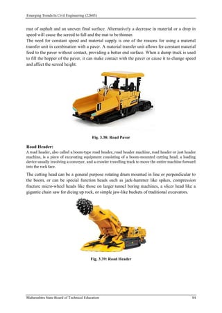Emerging Trends In Civil Engineering (22603)
Maharashtra State Board of Technical Education 84
mat of asphalt and an uneven final surface. Alternatively a decrease in material or a drop in
speed will cause the screed to fall and the mat to be thinner.
The need for constant speed and material supply is one of the reasons for using a material
transfer unit in combination with a paver. A material transfer unit allows for constant material
feed to the paver without contact, providing a better end surface. When a dump truck is used
to fill the hopper of the paver, it can make contact with the paver or cause it to change speed
and affect the screed height.
Fig. 3.38: Road Paver
Road Header:
A road header, also called a boom-type road header, road header machine, road header or just header
machine, is a piece of excavating equipment consisting of a boom-mounted cutting head, a loading
device usually involving a conveyor, and a crawler travelling track to move the entire machine forward
into the rock face.
The cutting head can be a general purpose rotating drum mounted in line or perpendicular to
the boom, or can be special function heads such as jack-hammer like spikes, compression
fracture micro-wheel heads like those on larger tunnel boring machines, a slicer head like a
gigantic chain saw for dicing up rock, or simple jaw-like buckets of traditional excavators.
Fig. 3.39: Road Header
 
