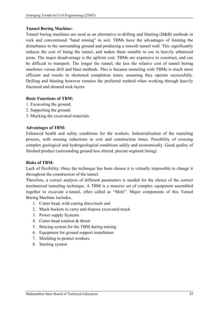 Emerging Trends In Civil Engineering (22603)
Maharashtra State Board of Technical Education 85
Tunnel Boring Machine:
Tunnel boring machines are used as an alternative to drilling and blasting (D&B) methods in
rock and conventional "hand mining" in soil. TBMs have the advantages of limiting the
disturbance to the surrounding ground and producing a smooth tunnel wall. This significantly
reduces the cost of lining the tunnel, and makes them suitable to use in heavily urbanized
areas. The major disadvantage is the upfront cost. TBMs are expensive to construct, and can
be difficult to transport. The longer the tunnel, the less the relative cost of tunnel boring
machines versus drill and blast methods. This is because tunneling with TBMs is much more
efficient and results in shortened completion times, assuming they operate successfully.
Drilling and blasting however remains the preferred method when working through heavily
fractured and sheared rock layers.
Basic Functions of TBM:
1. Excavating the ground.
2. Supporting the ground.
3. Mucking the excavated materials.
Advantages of TBM:
Enhanced health and safety conditions for the workers. Industrialization of the tunneling
process, with ensuing reductions in cost and construction times. Possibility of crossing
complex geological and hydrogeological conditions safely and economically. Good quality of
finished product (surrounding ground less altered, precast segment lining).
Risks of TBM:
Lack of flexibility: Once the technique has been chosen it is virtually impossible to change it
throughout the construction of the tunnel.
Therefore, a correct analysis of different parameters is needed for the choice of the correct
mechanized tunneling technique. A TBM is a massive set of complex equipment assembled
together to excavate a tunnel, often called as “Mole”. Major components of this Tunnel
Boring Machine includes,
1. Cutter head, with cutting discs/tools and
2. Muck buckets to carry and dispose excavated muck
3. Power supply Systems
4. Cutter head rotation & thrust
5. Bracing system for the TBM during mining
6. Equipment for ground support installation
7. Shielding to protect workers
8. Steeling system
 