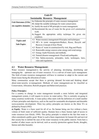 Emerging Trends In Civil Engineering (22603)
Maharashtra State Board of Technical Education 87
Unit-IV
Sustainable Resource Management
Unit Outcomes (UOs)
(in cognitive domain)
4a. Elaborate the principle of water resource management.
4b.Adopt the suitable technique for water conservation.
4c. Justify the need of 4R principle in waste management.
4d.Recommend the use of waste for the given civil construction
work.
4e. Suggest the appropriate safety technique for given site
condition.
Topics and
Sub-Topics
4.1 Water resource management-Principles and techniques
4.2 4R’s in waste management-Reduce, Reuse, Recycle and
Recover, Concept of Zero Waste
4.3 Reuse of waste in construction-Fly Ash, Slag and Plastic
4.4 Renewable energy sources-solar energy and wind energy.
4.5 Energy Audit-Necessity and methods.
4.6 Natural disaster management- Flood and earthquake.
4.7 Site Safety-necessity, principles, tools, techniques, laws,
rules and regulations.
4.1 Water Resource Management:
Water resource management is the activity of planning, developing, distributing and
managing the optimum use of water resources. It is a sub-set of water cycle management.
The field of water resources management will have to continue to adapt to the current and
future issues facing the allocation of water.
Many communities accept that there is growing demand for water and thinking ahead
about water security or management. Methods of water management can be classified as
Conservation, Allocation, Retrofit program and Behavioral practices.
Policy Principles:
For a country to change its water management towards a more holistic and integrated
management system, it will require to review its water policy. This is currently on-going in
many countries world-wide. A water policy often starts with the definition of a small number
of basic principles and objectives, such as the need for sustainable development and desirable
socio-economic development. Three key policy principles are known as the three 'E's as
defined by Postal (1992):
a) Equity: Water is a basic need for all of us. No human being can live without a basic
volume of fresh water of sufficient quality. Humans have a basic human right of access to
water resources (see Gleick, 1999). This policy principle is related to the fact that water is
often considered a public good. Water is such a basic requirement for human life and survival
that society has to defend the uses of the water resources in the public interest. From here a
number of other issues can be derived, such as security (protection against floods, droughts,
famine and other hazards).
 