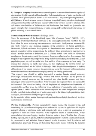 Emerging Trends In Civil Engineering (22603)
Maharashtra State Board of Technical Education 88
b) Ecological Integrity: Water resources can only persist in a natural environment capable of
regenerating (fresh) water of sufficient quality. Only sustainable use of water can be allowed
such that future generations will be able to use it in similar 12 ways as the present generation.
c) Efficiency: Water is a scarce resource. It should be used efficiently; therefore, institutional
arrangements should be such that cost recovery of the water services should be attained. This
will ensure sustainability of infrastructure and institutions, but should not jeopardise the
equity principle. Here comes in the issue of water pricing, and whether or not water should be
priced according to its economic value.
Sustainability of Water Resources: (Savenije, 2000)
Since the appearance of the Brundtland report "Our Common Future" (WCED, 1987),
sustainable development has been embraced as the leading philosophy that would on the one
hand allow the world to develop its resources and on the other hand preserve nonrenewable
and finite resources and guarantee adequate living conditions for future generations.
Brundtland defined sustainable development as “Development that meets the needs of the
present generation without compromising the ability of future generations to meet their own
needs.” Former president of Botswana, Sir K. Masire, stated: "Our ideals of sustainable
development do not seek to curtail development. Experience elsewhere has demonstrated that
the path to development may simply mean doing more with less (being more efficient). As our
population grows, we will certainly have less and less of the resources we have today. To
manage this situation, we need a new ethic, one that emphasizes the need to protect our
natural resources in all we do." (Cited in Savenije, 2000) Sustainable development is making
efficient use of our natural resources for economic and social development while maintaining
the resource base and environmental carrying capacity for coming generations.
This resource base should be widely interpreted to contain besides natural resources:
knowledge, infrastructure, technology, durables and human resources. In the process of
development natural resources may be converted into other durable products and hence
remain part of the overall resource base. Water resources development that is not sustainable
is ill-planned. The American Society of Civil Engineers has recognized the importance of
sustainability and has given the following broad definition of sustainable water resource
systems (ASCE, 1998): Sustainable water resource systems are those designed and managed
to fully contribute to the objectives of society, now and in the future, while maintaining their
ecological, environmental and hydrological integrity.
In the remainder of this section three types of sustainability are briefly introduced: physical,
economic and institutional.
Physical Sustainability: Physical sustainability means closing the resource cycles and
considering the cycles in their integrity (water and nutrient cycles). In agriculture this implies
primarily closing or shortening water and nutrient cycles so as to prevent accumulation or
depletion of land and water resources: Water depletion results in desertification, Water
accumulation into water logging, Nutrient depletion leads to loss of fertility, loss of water
holding capacity, and in general, reduction of carrying capacity. Nutrient accumulation results
in eutrophication and pollution. Loss of top-soil results in erosion, land degradation and
sedimentation elsewhere. Closing or shortening these cycles means restoring the dynamic
 