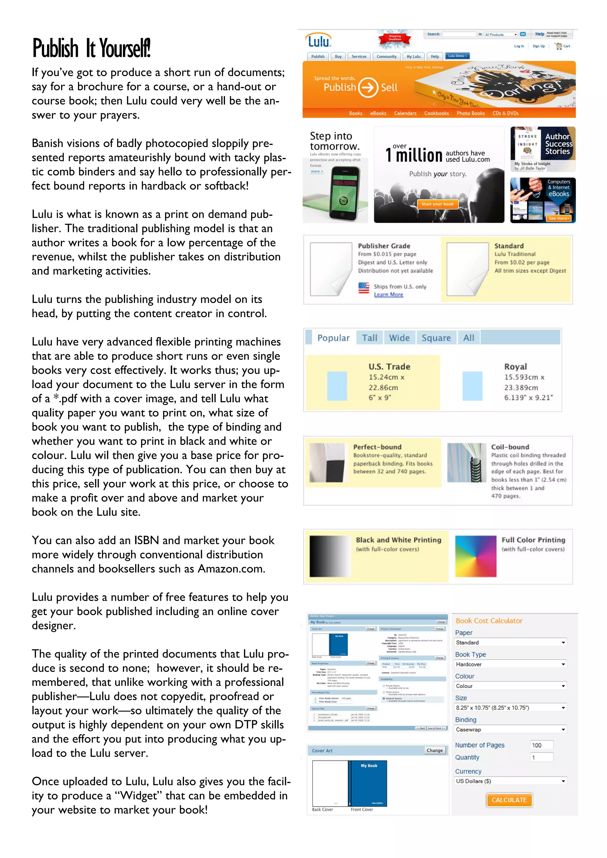 Publish It Yourself!
If you’ve got to produce a short run of documents;
say for a brochure for a course, or a hand-out or
course book; then Lulu could very well be the an-
swer to your prayers.

Banish visions of badly photocopied sloppily pre-
sented reports amateurishly bound with tacky plas-
tic comb binders and say hello to professionally per-
fect bound reports in hardback or softback!

Lulu is what is known as a print on demand pub-
lisher. The traditional publishing model is that an
author writes a book for a low percentage of the
revenue, whilst the publisher takes on distribution
and marketing activities.

Lulu turns the publishing industry model on its
head, by putting the content creator in control.

Lulu have very advanced flexible printing machines
that are able to produce short runs or even single
books very cost effectively. It works thus; you up-
load your document to the Lulu server in the form
of a *.pdf with a cover image, and tell Lulu what
quality paper you want to print on, what size of
book you want to publish, the type of binding and
whether you want to print in black and white or
colour. Lulu wil then give you a base price for pro-
ducing this type of publication. You can then buy at
this price, sell your work at this price, or choose to
make a profit over and above and market your
book on the Lulu site.

You can also add an ISBN and market your book
more widely through conventional distribution
channels and booksellers such as Amazon.com.

Lulu provides a number of free features to help you
get your book published including an online cover
designer.

The quality of the printed documents that Lulu pro-
duce is second to none; however, it should be re-
membered, that unlike working with a professional
publisher—Lulu does not copyedit, proofread or
layout your work—so ultimately the quality of the
output is highly dependent on your own DTP skills
and the effort you put into producing what you up-
load to the Lulu server.

Once uploaded to Lulu, Lulu also gives you the facil-
ity to produce a “Widget” that can be embedded in
your website to market your book!
 