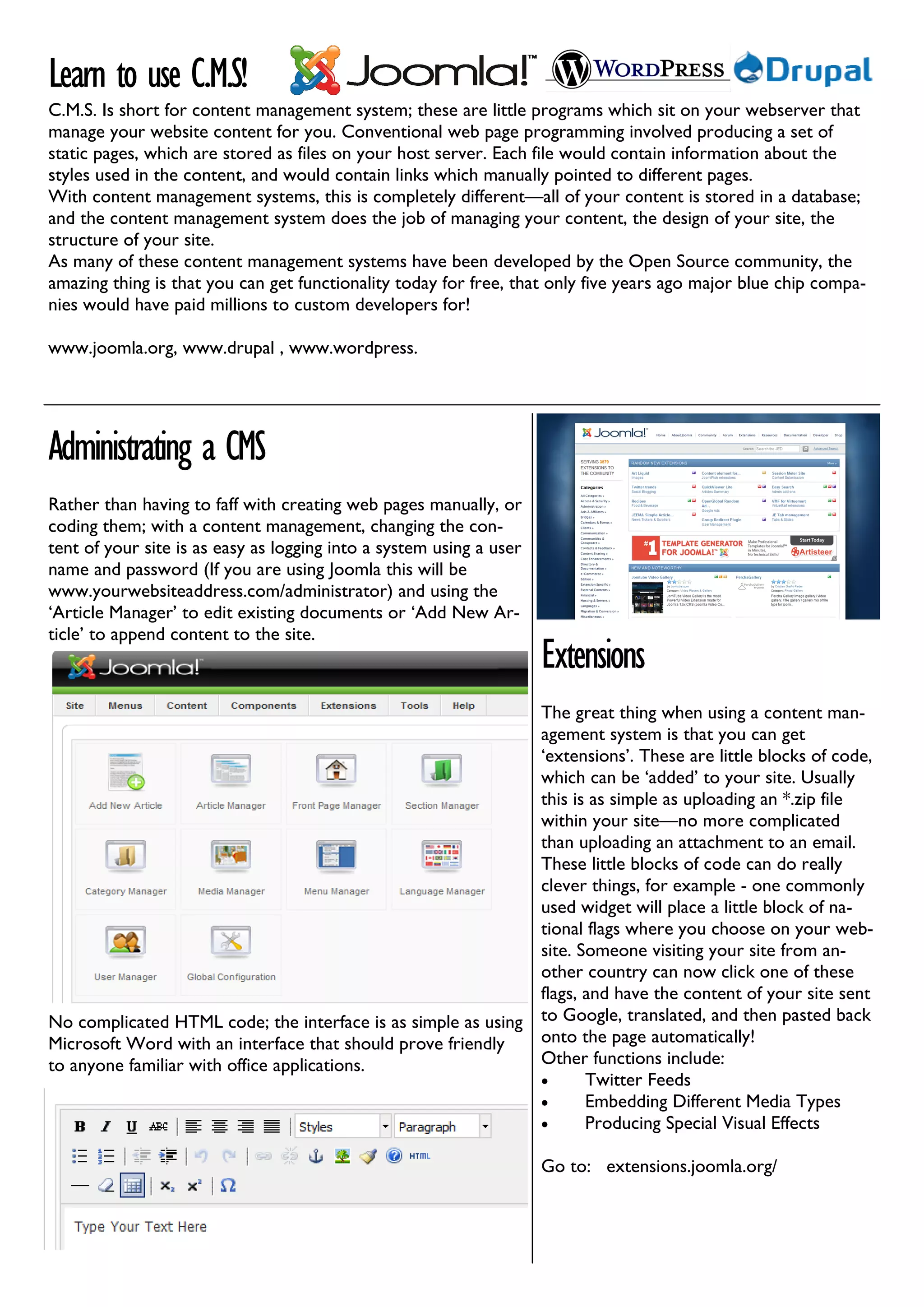 Learn to use C.M.S!
C.M.S. Is short for content management system; these are little programs which sit on your webserver that
manage your website content for you. Conventional web page programming involved producing a set of
static pages, which are stored as files on your host server. Each file would contain information about the
styles used in the content, and would contain links which manually pointed to different pages.
With content management systems, this is completely different—all of your content is stored in a database;
and the content management system does the job of managing your content, the design of your site, the
structure of your site.
As many of these content management systems have been developed by the Open Source community, the
amazing thing is that you can get functionality today for free, that only five years ago major blue chip compa-
nies would have paid millions to custom developers for!

www.joomla.org, www.drupal , www.wordpress.




Administrating a CMS
Rather than having to faff with creating web pages manually, or
coding them; with a content management, changing the con-
tent of your site is as easy as logging into a system using a user
name and password (If you are using Joomla this will be
www.yourwebsiteaddress.com/administrator) and using the
‘Article Manager’ to edit existing documents or ‘Add New Ar-
ticle’ to append content to the site.
                                                                     Extensions
                                                              The great thing when using a content man-
                                                              agement system is that you can get
                                                              ‘extensions’. These are little blocks of code,
                                                              which can be ‘added’ to your site. Usually
                                                              this is as simple as uploading an *.zip file
                                                              within your site—no more complicated
                                                              than uploading an attachment to an email.
                                                              These little blocks of code can do really
                                                              clever things, for example - one commonly
                                                              used widget will place a little block of na-
                                                              tional flags where you choose on your web-
                                                              site. Someone visiting your site from an-
                                                              other country can now click one of these
                                                              flags, and have the content of your site sent
No complicated HTML code; the interface is as simple as using to Google, translated, and then pasted back
Microsoft Word with an interface that should prove friendly   onto the page automatically!
to anyone familiar with office applications.                  Other functions include:
                                                              •      Twitter Feeds
                                                              •      Embedding Different Media Types
                                                              •      Producing Special Visual Effects

                                                                     Go to: extensions.joomla.org/
 