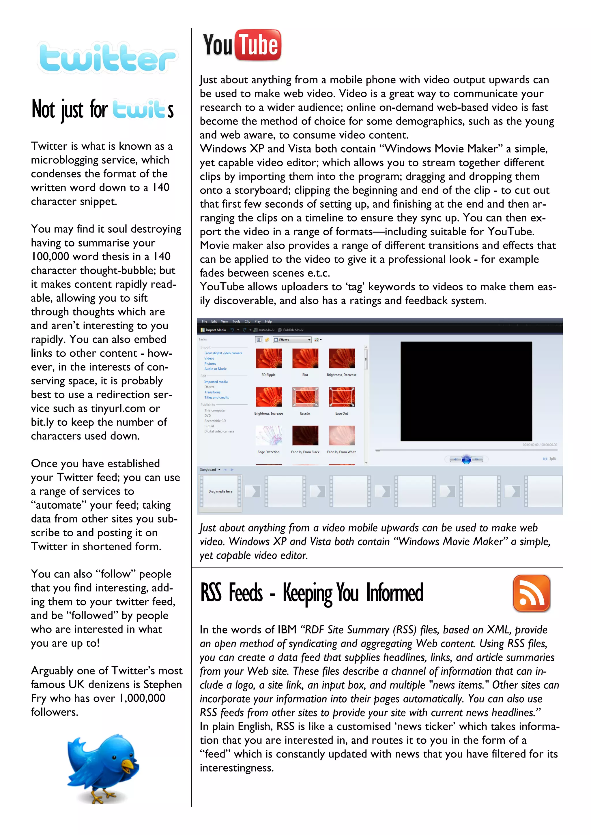 Just about anything from a mobile phone with video output upwards can
                                  be used to make web video. Video is a great way to communicate your
Not just for                 s    research to a wider audience; online on-demand web-based video is fast
                                  become the method of choice for some demographics, such as the young
                                  and web aware, to consume video content.
Twitter is what is known as a     Windows XP and Vista both contain “Windows Movie Maker” a simple,
microblogging service, which      yet capable video editor; which allows you to stream together different
condenses the format of the       clips by importing them into the program; dragging and dropping them
written word down to a 140        onto a storyboard; clipping the beginning and end of the clip - to cut out
character snippet.                that first few seconds of setting up, and finishing at the end and then ar-
                                  ranging the clips on a timeline to ensure they sync up. You can then ex-
You may find it soul destroying   port the video in a range of formats—including suitable for YouTube.
having to summarise your          Movie maker also provides a range of different transitions and effects that
100,000 word thesis in a 140      can be applied to the video to give it a professional look - for example
character thought-bubble; but     fades between scenes e.t.c.
it makes content rapidly read-    YouTube allows uploaders to ‘tag’ keywords to videos to make them eas-
able, allowing you to sift        ily discoverable, and also has a ratings and feedback system.
through thoughts which are
and aren’t interesting to you
rapidly. You can also embed
links to other content - how-
ever, in the interests of con-
serving space, it is probably
best to use a redirection ser-
vice such as tinyurl.com or
bit.ly to keep the number of
characters used down.

Once you have established
your Twitter feed; you can use
a range of services to
“automate” your feed; taking
data from other sites you sub-
scribe to and posting it on       Just about anything from a video mobile upwards can be used to make web
Twitter in shortened form.        video. Windows XP and Vista both contain “Windows Movie Maker” a simple,
                                  yet capable video editor.
You can also “follow” people
that you find interesting, add-
ing them to your twitter feed,    RSS Feeds - Keeping You Informed
and be “followed” by people
who are interested in what        In the words of IBM “RDF Site Summary (RSS) files, based on XML, provide
you are up to!                    an open method of syndicating and aggregating Web content. Using RSS files,
                                  you can create a data feed that supplies headlines, links, and article summaries
Arguably one of Twitter’s most    from your Web site. These files describe a channel of information that can in-
famous UK denizens is Stephen     clude a logo, a site link, an input box, and multiple "news items." Other sites can
Fry who has over 1,000,000        incorporate your information into their pages automatically. You can also use
followers.                        RSS feeds from other sites to provide your site with current news headlines.”
                                  In plain English, RSS is like a customised ‘news ticker’ which takes informa-
                                  tion that you are interested in, and routes it to you in the form of a
                                  “feed” which is constantly updated with news that you have filtered for its
                                  interestingness.
 
