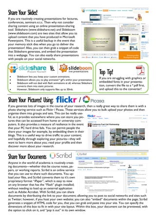 Share Your Slides!
If you are routinely creating presentations for lectures,
conferences, seminars e.t.c. Then why not consider
sharing content using an online presentation-sharing
tool. Slideshare (www.slideshare.net) and Slideboom
(www.slideboom.com) are two sites that allow you to
upload content that you have produced in Microsoft
Powerpoint. This is a useful backup in the event that
your memory stick dies when you go to deliver the
presentation! Also, you can then grab a snippet of code
that Slideshare generates, and embed the presentation
into a webpage. You can also easily share presentations
with people on your social networks.


                                      Vs.                                         Top Tip!
 •     Slideboom lets you keep your custom animations.
                                                                                  If you are struggling with graphics or
 •     Slideboom allows you to play animated *.gif’s within your presentation.
 •     Slideboom will not deal with flash animations at all, whereas Slideshare   embedded fonts in your presenta-
       converts them into static pictures.                                        tion, convert the file to a *.pdf first,
 •     However, Slideboom only supports files up to 30mb.                         and upload this to the converter!


Share Your Pictures! Using:                                       /
If you generate lots of images in the course of your research, then a really great way to share them is with a
photo sharing service such as Flickr / Picasa. These services allow you to bulk upload your photos and then
organise them into groups and sets. This can be really use-
ful, as it provides somewhere where you can store you pic-
tures that can be accessed from home or university com-
puters. It also provides a measure of resilience in the event
that your PC hard drive fails. You can permit people the
share your images for example, by embedding them in their
blogs. This is a useful way to drive traffic to your content;
and hopefully through exploring your pictures—they will
want to learn more about you; read your profile and then
discover more about your research.


Share Your Documents
Anyone in the world of academia is routinely creat-
ing documents—whether that be course notes, pa-
pers, or working reports. Scribd is an online service
that you can use to share such documents. You up-
load your files, and Scribd converts them to it’s own
proprietary format “iPaper”, which is easy to view
on any browser that has the “Flash” plugin installed;
without needing to load up an external application
such as Adobe Acrobat. With Scribd; you can share
documents by distributing the link to your document; allowing you to post to social networks and sites such
as Twitter; however, if you host your own website; you can also “embed” documents within the page; Scribd
generates a snippet of HTML code for you, that you can grab and paste into your site. You can specify the
dimensions of this box to fit in with your site layout. Within this box, your document can be previewed, with
the option to click on it, and “pop it out” in its own window.
 
