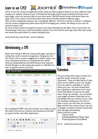 Learn to use C.M.S!
C.M.S. Is short for content management system; these are little programs which sit on your webserver that
manage your website content for you. Conventional web page programming involved producing a set of
static pages, which are stored as files on your host server. Each file would contain information about the
styles used in the content, and would contain links which manually pointed to different pages.
With content management systems, this is completely different—all of your content is stored in a database;
and the content management system does the job of managing your content, the design of your site, the
structure of your site.
As many of these content management systems have been developed by the Open Source community, the
amazing thing is that you can get functionality today for free, that only five years ago major blue chip compa-
nies would have paid millions to custom developers for!

www.joomla.org, www.drupal , www.wordpress.




Administrating a CMS
Rather than having to faff with creating web pages manually, or
coding them; with a content management, changing the con-
tent of your site is as easy as logging into a system using a user
name and password (If you are using Joomla this will be
www.yourwebsiteaddress.com/administrator) and using the
‘Article Manager’ to edit existing documents or ‘Add New Ar-
ticle’ to append content to the site.
                                                                     Extensions
                                                              The great thing when using a content man-
                                                              agement system is that you can get
                                                              ‘extensions’. These are little blocks of code,
                                                              which can be ‘added’ to your site. Usually
                                                              this is as simple as uploading an *.zip file
                                                              within your site—no more complicated
                                                              than uploading an attachment to an email.
                                                              These little blocks of code can do really
                                                              clever things, for example - one commonly
                                                              used widget will place a little block of na-
                                                              tional flags where you choose on your web-
                                                              site. Someone visiting your site from an-
                                                              other country can now click one of these
                                                              flags, and have the content of your site sent
No complicated HTML code; the interface is as simple as using to Google, translated, and then pasted back
Microsoft Word with an interface that should prove friendly   onto the page automatically!
to anyone familiar with office applications.                  Other functions include:
                                                              •      Twitter Feeds
                                                              •      Embedding Different Media Types
                                                              •      Producing Special Visual Effects

                                                                     Go to: extensions.joomla.org/
 