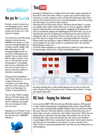 Just about anything from a mobile phone with video output upwards can
                                  be used to make web video. Video is a great way to communicate your
Not just for                 s    research to a wider audience; online on-demand web-based video is fast
                                  become the method of choice for some demographics, such as the young
                                  and web aware, to consume video content.
Twitter is what is known as a     Windows XP and Vista both contain “Windows Movie Maker” a simple,
microblogging service, which      yet capable video editor; which allows you to stream together different
condenses the format of the       clips by importing them into the program; dragging and dropping them
written word down to a 140        onto a storyboard; clipping the beginning and end of the clip - to cut out
character snippet.                that first few seconds of setting up, and finishing at the end and then ar-
                                  ranging the clips on a timeline to ensure they sync up. You can then ex-
You may find it soul destroying   port the video in a range of formats—including suitable for YouTube.
having to summarise your          Movie maker also provides a range of different transitions and effects that
100,000 word thesis in a 140      can be applied to the video to give it a professional look - for example
character thought-bubble; but     fades between scenes e.t.c.
it makes content rapidly read-    YouTube allows uploaders to ‘tag’ keywords to videos to make them eas-
able, allowing you to sift        ily discoverable, and also has a ratings and feedback system.
through thoughts which are
and aren’t interesting to you
rapidly. You can also embed
links to other content - how-
ever, in the interests of con-
serving space, it is probably
best to use a redirection ser-
vice such as tinyurl.com or
bit.ly to keep the number of
characters used down.

Once you have established
your Twitter feed; you can use
a range of services to
“automate” your feed; taking
data from other sites you sub-
scribe to and posting it on       Just about anything from a video mobile upwards can be used to make web
Twitter in shortened form.        video. Windows XP and Vista both contain “Windows Movie Maker” a simple,
                                  yet capable video editor.
You can also “follow” people
that you find interesting, add-
ing them to your twitter feed,    RSS Feeds - Keeping You Informed
and be “followed” by people
who are interested in what        In the words of IBM “RDF Site Summary (RSS) files, based on XML, provide
you are up to!                    an open method of syndicating and aggregating Web content. Using RSS files,
                                  you can create a data feed that supplies headlines, links, and article summaries
Arguably one of Twitter’s most    from your Web site. These files describe a channel of information that can in-
famous UK denizens is Stephen     clude a logo, a site link, an input box, and multiple "news items." Other sites can
Fry who has over 1,000,000        incorporate your information into their pages automatically. You can also use
followers.                        RSS feeds from other sites to provide your site with current news headlines.”
                                  In plain English, RSS is like a customised ‘news ticker’ which takes informa-
                                  tion that you are interested in, and routes it to you in the form of a
                                  “feed” which is constantly updated with news that you have filtered for its
                                  interestingness.
 