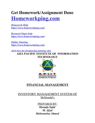 Get Homework/Assignment Done
Homeworkping.com
Homework Help
https://www.homeworkping.com/
Research Paper help
https://www.homeworkping.com/
Online Tutoring
https://www.homeworkping.com/
click here for freelancing tutoring sites
ASIA PACIFIC INSTITUTE OF INFORMATION
TECHNOLOGY
FINANCIAL MANAGEMENT
INVENTORY MANAGEMENT SYSTEM OF
McDonald’s
PREPARED BY:
Mustafa Sajid
M. Afzal
Mehrunnisa Ahmed
 