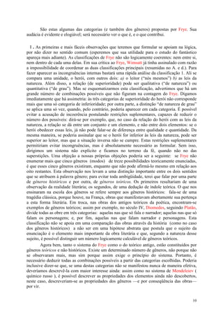 10
São estas algumas das categorias (e também dos gêneros) propostas por Frye. Sua
audácia é evidente e elogiável; será necessário ver o que é, e o que contribui.
I . As primeiras e mais fáceis observações que teremos que formular se apoiam na lógica,
por não dizer no sentido comum (esperemos que sua utilidade para o estudo do fantástico
apareça mais adiante). As classificações de Frye não são logicamente coerentes: nem entre si,
nem dentro de cada uma delas. Em sua crítica ao Frye, Wimsatt já tinha assinalado com razão
a impossibilidade de coordenar as duas classificações principais (resumidas no A. e d.). Para
fazer aparecer as incongruências internas bastará uma rápida análise da classificação 1. Ali se
compara uma unidade, o herói, com outros dois: a) o leitor (“nós mesmos”) b) as leis da
natureza. Além disso, a relação (de superioridade) pode ser qualitativa (“de natureza”) ou
quantitativa (“de grau”). Mas se esquematizarmos esta classificação, advertimos que há um
grande número de combinações possíveis que não figuram na contagem do Frye. Digamos
imediatamente que há assimetria: às três categorias de superioridade do herói não corresponde
mais que uma só categoria de inferioridade; por outra parte, a distinção “de natureza de grau”
se aplica uma só vez, quando, pelo contrário, poderia aparecer em cada categoria. É possível
evitar a acusação de incoerência postulando restrições suplementares, capazes de reduzir o
número dos possíveis: dirá-se por exemplo, que, no caso da relação do herói com as leis da
natureza, a relação se dá entre um conjunto e um elemento, e não entre dois elementos: se o
herói obedecer essas leis, já não pode falar-se de diferença entre qualidade e quantidade. Da
mesma maneira, se poderia assinalar que se o herói for inferior às leis da natureza, pode ser
superior ao leitor, mas que a situação inversa não se cumpre. Estas restrições suplementares
permitiriam evitar incongruências, mas é absolutamente necessário as formular. Sem isso,
dirigimos um sistema não explícito e ficamos no terreno da fé, quando não no das
superstições. Uma objeção a nossas próprias objeções poderia ser a seguinte: se Frye não
enumerar mais que cinco gêneros (modos) de treze possibilidades teoricamente enunciadas,
é que esses cinco gêneros existiram, enquanto que não pode afirmá-lo mesmo em relação aos
oito restantes. Esta observação nos levam a uma distinção importante entre os dois sentidos
que se atribuem à palavra gênero; para evitar toda ambigüidade, terei que falar por uma parte
de gêneros históricos e por outra, de gêneros teóricos. Os primeiros resultariam de uma
observação da realidade literária; os segundos, de uma dedução de índole teórica. O que nos
ensinaram na escola dos gêneros se refere sempre aos gêneros históricos: fala-se de uma
tragédia clássica, porque houve, na França, obras que manifestavam abertamente sua pertença
a esta forma literária. Em troca, nas obras dos antigos teóricos da poética, encontram-se
exemplos de gêneros teóricos; assim por exemplo, no século IV, Diomedes, seguindo Platão,
divide todas as obre em três categorias: aquelas nas que só fala o narrador; aquelas nas que só
falam os personagens; e, por fim, aquelas nas que falam narrador e personagens. Esta
classificação não se apoia em uma comparação das obras através da história (como no caso
dos gêneros históricos) a não ser em uma hipótese abstrata que postula que o sujeito da
enunciação é o elemento mais importante da obra literária e que, segundo a natureza desse
sujeito, é possível distinguir um número logicamente calculável de gêneros teóricos.
Agora bem, tanto o sistema do Frye como o do teórico antigo, estão constituídos por
gêneros teóricos e não históricos. Existe um determinado número de gêneros, não porque não
se observaram mais, mas sim porque assim exige o princípio do sistema. Portanto, é
necessário deduzir todas as combinações possíveis a partir das categorias escolhidas. Poderia
inclusive dizer-se que, se uma destas categorias não se manifestou nunca de maneira efetiva,
deveríamos descrevê-la com maior interesse ainda: assim como no sistema de Mendeleiev (
químico russo ), é possível descrever as propriedades dos elementos ainda não descobertos,
neste caso, descreveriam-se as propriedades dos gêneros —e por conseqüência das obras—
por vir.
 