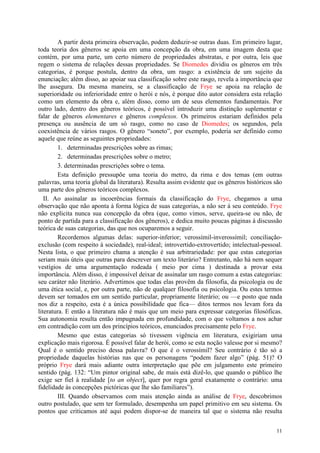 11
A partir desta primeira observação, podem deduzir-se outras duas. Em primeiro lugar,
toda teoria dos gêneros se apoia em uma concepção da obra, em uma imagem desta que
contém, por uma parte, um certo número de propriedades abstratas, e por outra, leis que
regem o sistema de relações dessas propriedades. Se Diomedes dividiu os gêneros em três
categorias, é porque postula, dentro da obra, um rasgo: a existência de um sujeito da
enunciação; além disso, ao apoiar sua classificação sobre este rasgo, revela a importância que
lhe assegura. Da mesma maneira, se a classificação de Frye se apoia na relação de
superioridade ou inferioridade entre o herói e nós, é porque dito autor considera esta relação
como um elemento da obra e, além disso, como um de seus elementos fundamentais. Por
outro lado, dentro dos gêneros teóricos, é possível introduzir uma distinção suplementar e
falar de gêneros elementares e gêneros complexos. Os primeiros estariam definidos pela
presença ou ausência de um só rasgo, como no caso de Diomedes; os segundos, pela
coexistência de vários rasgos. O gênero “soneto”, por exemplo, poderia ser definido como
aquele que reúne as seguintes propriedades:
1. determinadas prescrições sobre as rimas;
2. determinadas prescrições sobre o metro;
3. determinadas prescrições sobre o tema.
Esta definição pressupõe uma teoria do metro, da rima e dos temas (em outras
palavras, uma teoria global da literatura). Resulta assim evidente que os gêneros históricos são
uma parte dos gêneros teóricos complexos.
II. Ao assinalar as incoerências formais da classificação do Frye, chegamos a uma
observação que não aponta à forma lógica de suas categorias, a não ser à seu conteúdo. Frye
não explicita nunca sua concepção da obra (que, como vimos, serve, queira-se ou não, de
ponto de partida para a classificação dos gêneros), e dedica muito poucas páginas à discussão
teórica de suas categorias, das que nos ocuparemos a seguir.
Recordemos algumas delas: superior-inferior; verossímil-inverossímil; conciliação-
exclusão (com respeito à sociedade), real-ideal; introvertido-extrovertido; intelectual-pessoal.
Nesta lista, o que primeiro chama a atenção é sua arbitrariedade: por que estas categorias
seriam mais úteis que outras para descrever um texto literário? Entretanto, não há nem sequer
vestígios de uma argumentação rodeada ( meio por cima ) destinada a provar esta
importância. Além disso, é impossível deixar de assinalar um rasgo comum a estas categorias:
seu caráter não literário. Advertimos que todas elas provêm da filosofia, da psicologia ou de
uma ética social, e, por outra parte, não de qualquer filosofia ou psicologia. Ou estes termos
devem ser tomados em um sentido particular, propriamente literário; ou —e posto que nada
nos diz a respeito, esta é a única possibilidade que fica— ditos termos nos levam fora da
literatura. E então a literatura não é mais que um meio para expressar categorias filosóficas.
Sua autonomia resulta então impugnada em profundidade, com o que voltamos a nos achar
em contradição com um dos princípios teóricos, enunciados precisamente pelo Frye.
Mesmo que estas categorias só tivessem vigência em literatura, exigiriam uma
explicação mais rigorosa. É possível falar de herói, como se esta noção valesse por si mesmo?
Qual é o sentido preciso dessa palavra? O que é o verossímil? Seu contrário é tão só a
propriedade daquelas histórias nas que os personagens “podem fazer algo” (pág. 51)? O
próprio Frye dará mais adiante outra interpretação que põe em julgamento este primeiro
sentido (pág. 132: “Um pintor original sabe, de mais está dizê-lo, que quando o público lhe
exige ser fiel à realidade [to an object], quer por regra geral exatamente o contrário: uma
fidelidade às concepções pictóricas que lhe são familiares”).
III. Quando observamos com mais atenção ainda as análise de Frye, descobrimos
outro postulado, que sem ter formulado, desempenha um papel primitivo em seu sistema. Os
pontos que criticamos até aqui podem dispor-se de maneira tal que o sistema não resulta
 