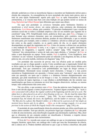12
alterado: poderiam-se evitar as incoerências lógicas e encontrar um fundamento teórico para a
eleição das categorias. As conseqüências do novo postulado são muito mais graves, pois se
trata de uma opção fundamental: aquela pela qual Frye se opõe francamente à atitude
estruturalista, e se vincula mais bem com uma tradição em que podem incluir os nomes de
Jung, Bachelard ou Gilbert Durand (por diferentes que sejam suas obras).
Eis aqui esse postulado: as estruturas formadas pelos fenômenos literários se
manifestam a nível mesmo destes; em outras palavras, estas estruturas são diretamente
observáveis. Lévi-Strauss afirma, pelo contrário: “O princípio fundamental é que a noção de
estrutura social não se refere à realidade empírica a não ser aos modelos que segundo ela se
constróem” (pág. 295). Simplificando muito, poderia-se dizer que, para Frye, o bosque e o
mar formam uma estrutura elementar; para um estruturalista, pelo contrário, estes dois
fenômenos manifestam uma estrutura abstrata, produto de uma elaboração, e que se articula
em outra parte, por exemplo, entre o estático e o dinâmico. adverte-se então por que imagens
tais como as das quatro estações, ou as quatro partes do dia, ou os quatro elementos
desempenham um papel tão importante em Frye. Como ele mesmo o afirma (em seu prefácio
a uma tradução de Bachelard) “a terra, o ar, a água e o fogo são os quatro elementos da
experiência do imaginário, e seguirão sendo-o sempre” (pág. VIII). Enquanto que a
“estrutura” dos estruturalistas é acima de tudo uma regra abstrata, a “estrutura” de Frye se
reduz a uma disposição no espaço. Neste sentido, Frye é explícito: “Com freqüência, uma
‘estrutura’ ou um ‘sistema’ de pensamento pode ser reduzido a um diagrama; de fato, as duas
palavras são, em certa medida, sinônimos de diagrama” (pág. 335).
Um postulado não necessita de provas; mas sua eficácia pode ser medida pelos
resultados aos que se chega quando o aceita. Como acreditam que a organização formal não
se deixa captar no nível das imagens próprias, tudo o que possa se dizer destas últimas será
aproximado. Terá que contentar-se com probabilidades em lugar de dirigir certezas e
impossibilidades. Retomando nosso exemplo muito elementar, o bosque e o mar podem
encontrar-se freqüentemente em oposição, e formar assim uma “estrutura”, mas não devem
estar em oposição; em tanto que o estático e o dinâmico formam obrigatoriamente uma
oposição, que pode manifestar-se na do bosque e o mar. As estruturas literárias são outros
tantos sistemas de regras rigorosas, e o que obedece a probabilidades são tão somente suas
manifestações que busca as estruturas no nível das imagens observáveis, rechaça, ao mesmo
tempo, todo conhecimento tido como certo.
Tal, em efeito, o que acontece com o Frye. Uma das palavras mais freqüentes de seu
livro é sem dúvida alguma o termo freqüentemente. Vejamos alguns exemplos. The “myth is
often associated with a flood, the regular symbol of the beginning and the end of a cycle. The
infant hero is often placed in an ark or chest floating on the see... On dry land the infant Mai
b rescused either from or by an animal...” (pág. 198). “Its most common settings are the
mountain-Top, the island, the tower, the lighthouse, and the ladder or staircase” (pág. 203).
“He Mai also be a ghost, like Hamlet's father; or it Mai not be a person at all, but simply an
invisível force known only by its effects. . . Often, as in the revenge tragedy, it is an event
previous to the action of which the tragedy itself is the consequence” (pág. 216;), etc.
O postulado de uma manifestação direta da estrutura produz um efeito esterilizante em
muitos outros sentidos. Terá que advertir, em primeiro lugar que a hipótese do Frye não pode
ir além de uma taxinomia, uma classificação (segundo suas declarações explícitas). Mas, dizer
que os elementos de um conjunto podem ser classificados é formular, a respeito desses
elementos, uma das hipótese mais inconsistentes.
O livro de Frye recorda sem cessar um catálogo no que se inventariaram inumeráveis
imagens literárias; agora bem, um catálogo não é mais que uma das ferramentas da ciência,
não a ciência em si. Poderia também adicionar-se que o que se limita a classificar, não pode
 