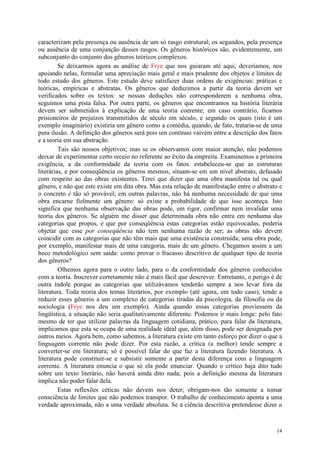 14
caracterizam pela presença ou ausência de um só rasgo estrutural; os segundos, pela presença
ou ausência de uma conjunção desses rasgos. Os gêneros históricos são, evidentemente, um
subconjunto do conjunto dos gêneros teóricos complexos.
Se deixarmos agora as análise de Frye que nos guiaram até aqui, deveríamos, nos
apoiando nelas, formular uma apreciação mais geral e mais prudente dos objetos e limites de
todo estudo dos gêneros. Este estudo deve satisfazer duas ordens de exigências: práticas e
teóricas, empíricas e abstratas. Os gêneros que deduzimos a partir da teoria devem ser
verificados sobre os textos: se nossas deduções não corresponderem a nenhuma obra,
seguimos uma pista falsa. Por outra parte, os gêneros que encontramos na história literária
devem ser submetidos à explicação de uma teoria coerente; em caso contrário, ficamos
prisioneiros de prejuízos transmitidos de século em século, e segundo os quais (isto é um
exemplo imaginário) existiria um gênero como a comédia, quando, de fato, trataria-se de uma
pura ilusão. A definição dos gêneros será pois um contínuo vaivém entre a descrição dos fatos
e a teoria em sua abstração.
Tais são nossos objetivos; mas se os observamos com maior atenção, não podemos
deixar de experimentar certo receio no referente ao êxito da empreita. Examinemos a primeira
exigência, a da conformidade da teoria com os fatos. estabeleceu-se que as estruturas
literárias, e por conseqüência os gêneros mesmos, situam-se em um nível abstrato, defasado
com respeito ao das obras existentes. Terei que dizer que uma obra manifesta tal ou qual
gênero, e não que este existe em dita obra. Mas esta relação de manifestação entre o abstrato e
o concreto é tão só provável; em outras palavras, não há nenhuma necessidade de que uma
obra encarne fielmente um gênero: só existe a probabilidade de que isso aconteça. Isto
significa que nenhuma observação das obras pode, em rigor, confirmar nem invalidar uma
teoria dos gêneros. Se alguém me disser que determinada obra não entra em nenhuma das
categorias que propus, e que por conseqüência estas categorias estão equivocadas, poderia
objetar que esse por conseqüência não tem nenhuma razão de ser; as obras não devem
coincidir com as categorias que não têm mais que uma existência construída; uma obra pode,
por exemplo, manifestar mais de uma categoria, mais de um gênero. Chegamos assim a um
beco metodológico sem saída: como provar o fracasso descritivo de qualquer tipo de teoria
dos gêneros?
Olhemos agora para o outro lado, para o da conformidade dos gêneros conhecidos
com a teoria. Inscrever corretamente não é mais fácil que descrever. Entretanto, o perigo é de
outra índole porque as categorias que utilizávamos tenderão sempre a nos levar fora da
literatura. Toda teoria dos temas literários, por exemplo (até agora, em todo caso), tende a
reduzir esses gêneros a um complexo de categorias tiradas da psicologia, da filosofia ou da
sociologia (Frye nos deu um exemplo). Ainda quando essas categorias proviessem da
lingüística, a situação não seria qualitativamente diferente. Podemos ir mais longe: pelo fato
mesmo de ter que utilizar palavras da linguagem cotidiana, prático, para falar da literatura,
implicamos que esta se ocupa de uma realidade ideal que, além disso, pode ser designada por
outros meios. Agora bem, como sabemos, a literatura existe em tanto esforço por dizer o que a
linguagem corrente não pode dizer. Por esta razão, a crítica (a melhor) tende sempre a
converter-se em literatura; só é possível falar do que faz a literatura fazendo literatura. A
literatura pode constituir-se e subsistir somente a partir desta diferença com a linguagem
corrente. A literatura enuncia o que só ela pode enunciar. Quando o crítico haja dito tudo
sobre um texto literário, não haverá ainda dito nada; pois a definição mesma da literatura
implica não poder falar dela.
Estas reflexões céticas não devem nos deter; obrigam-nos tão somente a tomar
consciência de limites que não podemos transpor. O trabalho de conhecimento aponta a uma
verdade aproximada, não a uma verdade absoluta. Se a ciência descritiva pretendesse dizer a
 