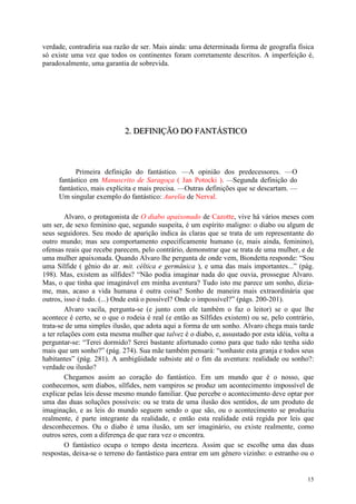 15
verdade, contradiria sua razão de ser. Mais ainda: uma determinada forma de geografia física
só existe uma vez que todos os continentes foram corretamente descritos. A imperfeição é,
paradoxalmente, uma garantia de sobrevida.
222... DDDEEEFFFIIINNNIIIÇÇÇÃÃÃOOO DDDOOO FFFAAANNNTTTÁÁÁSSSTTTIIICCCOOO
Primeira definição do fantástico. —A opinião dos predecessores. —O
fantástico em Manuscrito de Saragoça ( Jan Potocki ). —Segunda definição do
fantástico, mais explícita e mais precisa. —Outras definições que se descartam. —
Um singular exemplo do fantástico: Aurelia de Nerval.
Alvaro, o protagonista de O diabo apaixonado de Cazotte, vive há vários meses com
um ser, de sexo feminino que, segundo suspeita, é um espírito maligno: o diabo ou algum de
seus seguidores. Seu modo de aparição indica às claras que se trata de um representante do
outro mundo; mas seu comportamento especificamente humano (e, mais ainda, feminino),
ofensas reais que recebe parecem, pelo contrário, demonstrar que se trata de uma mulher, e de
uma mulher apaixonada. Quando Alvaro lhe pergunta de onde vem, Biondetta responde: “Sou
uma Sílfide ( gênio do ar. mit. céltica e germânica ), e uma das mais importantes...” (pág.
198). Mas, existem as sílfides? “Não podia imaginar nada do que ouvia, prossegue Alvaro.
Mas, o que tinha que imaginável em minha aventura? Tudo isto me parece um sonho, dizia-
me, mas, acaso a vida humana é outra coisa? Sonho de maneira mais extraordinária que
outros, isso é tudo. (...) Onde está o possível? Onde o impossível?” (págs. 200-201).
Alvaro vacila, pergunta-se (e junto com ele também o faz o leitor) se o que lhe
acontece é certo, se o que o rodeia é real (e então as Sílfides existem) ou se, pelo contrário,
trata-se de uma simples ilusão, que adota aqui a forma de um sonho. Alvaro chega mais tarde
a ter relações com esta mesma mulher que talvez é o diabo, e, assustado por esta idéia, volta a
perguntar-se: “Terei dormido? Serei bastante afortunado como para que tudo não tenha sido
mais que um sonho?” (pág. 274). Sua mãe também pensará: “sonhaste esta granja e todos seus
habitantes” (pág. 281). A ambigüidade subsiste até o fim da aventura: realidade ou sonho?:
verdade ou ilusão?
Chegamos assim ao coração do fantástico. Em um mundo que é o nosso, que
conhecemos, sem diabos, sílfides, nem vampiros se produz um acontecimento impossível de
explicar pelas leis desse mesmo mundo familiar. Que percebe o acontecimento deve optar por
uma das duas soluções possíveis: ou se trata de uma ilusão dos sentidos, de um produto de
imaginação, e as leis do mundo seguem sendo o que são, ou o acontecimento se produziu
realmente, é parte integrante da realidade, e então esta realidade está regida por leis que
desconhecemos. Ou o diabo é uma ilusão, um ser imaginário, ou existe realmente, como
outros seres, com a diferença de que rara vez o encontra.
O fantástico ocupa o tempo desta incerteza. Assim que se escolhe uma das duas
respostas, deixa-se o terreno do fantástico para entrar em um gênero vizinho: o estranho ou o
 