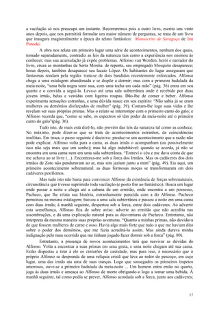 17
a vacilação só nos preocupa um instante. Recorreremos pois a outro livro, escrito uns vinte
anos depois, que nos permitirá formular um maior número de perguntas, se trata de um livro
que inaugura magistralmente a época do relato fantástico: Manuscrito de Saragoça de Jan
Potocki.
A obra nos relata em primeiro lugar uma série de acontecimentos, nenhum dos quais,
tomado separadamente, contradiz as leis da natureza tais como a experiência nos ensinou às
conhecer; mas sua acumulação já expõe problemas. Alfonso van Worden, herói e narrador do
livro, cruza as montanhas de Serra Moréia. de repente, seu empregado Mosquito desaparece;
horas depois, também desaparece seu lacaio López. Os habitantes do lugar asseguram que
fantasmas rondam pela região: trata-se de dois bandidos recentemente enforcados. Alfonso
chega a uma estalagem abandonada e se dispõe a dormir; mas com a primeira badalada da
meia-noite, “uma bela negra semi nua, com uma tocha em cada mão” (pág. 36) entra em seu
quarto e o convida a segui-la. Leva-o até uma sala subterrânea onde é recebido por duas
jovens irmãs, belas e vestidas com ligeiras roupas. Dão-lhe de comer e beber. Alfonso
experimenta sensações estranhas, e uma dúvida nasce em seu espírito: “Não sabia já se eram
mulheres ou demônios disfarçados de mulher” (pág. 39). Contam-lhe logo suas vidas e lhe
revelam ser suas próprias primas. Mas o relato se interrompe com o primeiro canto do galo; e
Alfonso recorda que, “como se sabe, os espectros só têm poder da meia-noite até o primeiro
canto do galo”(pág. 36).
Tudo isto, de mais está dizê-lo, não provém das leis da natureza tal como as conhece.
No máximo, pode dizer-se que se trata de acontecimentos estranhos, de coincidências
insólitas. Em troca, o passo seguinte é decisivo: produz-se um acontecimento que a razão não
pode explicar. Alfonso volta para a cama, as duas irmãs o acompanham (ou possivelmente
isso não seja mais que um sonho); mas há algo indubitável: quando se acorda, já não se
encontra em uma cama nem em uma sala subterrânea. “Entreví o céu e me dava conta de que
me achava ao ar livre (...). Encontrava-me sob a forca dos Irmãos. Mas os cadáveres dos dois
irmãos de Zoto não penduravam ao ar, mas sim jaziam junto a mim” (pág. 49). Eis aqui, um
primeiro acontecimento sobrenatural: as duas formosas moças se transformaram em dois
cadáveres pestilentos.
Mas tudo isto não basta para convencer Alfonso da existência de forças sobrenaturais,
circunstância que tivesse suprimido toda vacilação (e posto fim ao fantástico). Busca um lugar
onde passar a noite e chega até a cabana de um ermitão, onde encontra a um possesso,
Pacheco, que lhe relata sua história, estranhamente parecida com a do Alfonso. Pacheco
pernoitou na mesma estalagem; baixou a uma sala subterrânea e passou a noite em uma cama
com duas irmãs; à manhã seguinte, despertou sob a forca, entre dois cadáveres. Ao advertir
esta semelhança, Alfonso fica de sobre aviso: adverte ao ermitão que não acredita nas
assombrações, e dá uma explicação natural para as desventuras de Pacheco. Entretanto, não
interpreta da mesma maneira suas próprias aventuras. “Quanto a minhas primas, não duvidava
de que fossem mulheres de carne e osso. Havia algo mais forte que tudo o que me haviam dito
sobre o poder dos demônios, que me fazia acreditá-lo assim. Mas ainda durava minha
indignação pelo mau ocorrido que me tinham jogado fazer dormir sob a forca” (pág. 80).
Entretanto, a presença de novos acontecimentos terá que reavivar as dúvidas de
Alfonso. Volta a encontrar a suas primas em uma gruta, e uma noite chegam até sua cama.
Estão dispostas a tirar à ele os cinturões de castidade, mas para isso, é necessário que o
próprio Alfonso se desprenda de uma relíquia cristã que leva ao redor do pescoço, em cujo
lugar, uma das irmãs ata uma de suas tranças. Logo que sossegados os primeiros ímpetos
amorosos, ouve-se a primeira badalada da meia-noite ... Um homem entra então no quarto,
joga às duas irmãs e ameaça ao Alfonso de morte obrigando-o logo a tomar uma bebida. À
manhã seguinte, tal como podia se prever, Alfonso acordada sob a forca, junto aos cadáveres;
 