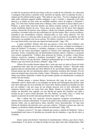 18
ao redor de seu pescoço não há uma trança a não ser a corda de um enforcado. Ao voltar para
a estalagem onde passou a primeira noite, descobre de repente, entre as pranchas do piso, a
relíquia que lhe tinham tirado na gruta. “Não sabia já o que fazia... Pus-me a imaginar que não
tinha saído realmente daquela maldita estalagem, e que o ermitão, o inquisidor [verá mais
abaixo] e os irmãos de Zoto eram em realidade espíritos, surtos de mágicas e feitiçarias”,
(pág. 127). Para fazer inclinar ainda mais a balança, volta a encontrar-se pouco depois com o
Pacheco, a quem tinha entrevisto durante sua última aventura noturna, e que lhe dá uma
versão totalmente distinta da cena: “Essas duas jovens, depois de lhe haver feito algumas
carícias, tiraram-lhe do pescoço uma relíquia e, desde esse instante, perderam a meus olhos
sua beleza e reconheci nelas aos dois enforcados do vale dos Irmãos. Mas o jovem cavalheiro,
tomando-os por encantadoras criaturas, esbanjava-lhes as mais tenras palavras. Um dos
enforcados, tirou-se a corda que tinha no pescoço e a pôs no pescoço do cavalheiro, que lhe
demonstrou sua gratidão com novas carícias. Por último, correram as cortinas do leito e não
sei o que fariam então, mas temo que algum horrendo pecado”. (pág. 129).
A quem acreditar? Alfonso sabe bem que passou a noite com duas mulheres: mas
como explicar o despertar sob a forca, a corda ao redor do pescoço, a relíquia na estalagem, o
relato do Pacheco? A incerteza, a vacilação, chegaram a seu ponto culminante, acentuadas
pelo fato de que outros personagens sugerem ao Alfonso uma explicação sobrenatural das
aventuras. Assim, o inquisidor que, em determinado momento, deterá o Alfonso e o ameaçará
com torturas, pergunta-lhe: “Conhece duas princesas da Tunísia, ou melhor, à duas bruxas
infames, execráveis vampiros e demônios encarnados?” (pág. 83). E mais tarde Rebeca,
anfitriã de Alfonso terá que lhe dizer: “Sabemos perfeitamente que se trata de dois demônios
fêmeas e que seus nomes são Emina e Zibedea”. (pág. 144).
Alfonso fica sozinho durante alguns dias e sente que uma vez mais as forças da razão
se apropriam dele. Quer dar aos acontecimentos uma explicação “realista”. “Recordei então
algumas palavras pronunciadas por Dom Manuel de Sa, governador daquela cidade, que me
fizeram pensar que não era inteiramente alheio à misteriosa existência dos Gomélez. Foi ele
quem me proporcionou meus dois criados, López e Mosquito, e não havia quem me tirasse da
cabeça que tinham obedecido à ordens do governador quando me abandonaram à entrada do
nefasto vale dos Irmãos.
“Minhas primas, e mesma Rebeca, haviam-me dito mais de uma, vez que seria
submetido a prova. Quem sabe se na estalagem me deram uma beberagem para dormir; nada
mais fácil então que me levar dormido até a forca fatal. Pacheco poderia ter perdido seu olho
por um acidente e não por causa de sua relação amorosa com os dois enforcados. Sua
espantosa história podia ser muito bem uma fábula. Quanto ao ermitão, tão interessado
sempre em descobrir meu segredo, era sem dúvida um agente dos Gomélez que tinha o
encargo de pôr a prova minha discrição. Por fim, Rebeca, seu irmão, Zoto e o chefe dos
ciganos se puseram de acordo tudo para quebrantar meu valor”. (págs. 211-212).
Mas o debate não fica resolvido: diversos pequenos incidentes encaminharão ao
Alfonso para a solução sobrenatural. Vê através da janela a duas mulheres que parecem ser as
famosas irmãs; mas ao aproximar-se delas, descobre rostos desconhecidos. Lê logo uma
história de demônios tão parecida com a sua que confessa: “Cheguei a pensar que, para me
enganar, os demônios tinham animado cadáveres de enforcados” (pág. 158).
“Cheguei a pensá-lo”: Eis aqui a fórmula que resume o espírito do fantástico. Tanto a
incredulidade total como a fé absoluta nos levariam fora do fantástico: o que lhe dá vida é a
vacilação.
Quem vacila nesta história? Advertimo-lo imediatamente: Alfonso, quer dizer o herói,
o personagem. É ele quem, ao longo da intriga terá que optar entre duas interpretações. Mas
 
