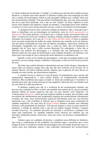 19
se o leitor conhecesse de antemão a “verdade”, se soubesse por qual dos dois sentidos terá que
decidir-se, a situação seria muito distinta. O fantástico implica pois uma integração do leitor
com o mundo dos personagens; define-se pela percepção ambígua que o próprio leitor tem
dos acontecimentos relatados. Terá que advertir imediatamente que, com isso, temos presente
não tal ou qual leitor particular, real, a não ser uma “função” de leitor, implícita ao texto
(assim como também está implícita a função do narrador). A percepção desse leitor implícito
se inscreve no texto com a mesma precisão com que o estão os movimentos dos personagens.
A vacilação do leitor é pois a primeira condição do fantástico. Mas, é necessário que o
leitor se identifique com um personagem em particular, como no diabo apaixonado e o
Manuscrito? Em outras palavras, é necessário que a vacilação esteja representada dentro da
obra? A maioria dos textos que cumprem a primeira condição satisfazem também a segunda.
Entretanto, há exceções: tal o caso de Vera de Villiers de l'Isle Adam. O leitor se pergunta
neste caso pela ressurreição da mulher do conde, fenômeno que contradiz as leis da natureza,
mas que parece confirmado por uma série de indícios secundários. Agora bem, nenhum dos
personagens compartilha esta vacilação: nem o conde do Athol, que crê firmemente na
segunda vida de Vera, nem o velho servente Raymond. Por conseguinte, o leitor não se
identifica com nenhum dos personagens, e a vacilação não está representada no texto.
Diremos então que esta regra da identificação é uma condição facultativa do fantástico: este
pode existir sem cumpri-la; mas a maioria das obras fantásticas se submetem a ela.
Quando o leitor sai do mundo dos personagens e volta para sua própria prática (a de
um leitor), um novo perigo ameaça o fantástico. Este perigo se situa no nível da interpretação
do texto.
Há relatos que contêm elementos sobrenaturais sem que o leitor chegue a interrogar-se
nunca sobre sua natureza, porque bem sabe que não deve tomá-los ao pé da letra. Se os
animais falarem, não temos nenhuma dúvida: sabemos que as palavras do texto devem ser
tomadas em outro sentido, que denominamos alegórico.
A situação inversa se observa no caso da poesia. Se pretendermos que a poesia seja
simplesmente representativa, o texto poético poderia ser freqüentemente considerado
fantástico. Mas o problema nem sequer se expõe: se disser por exemplo que o “eu poético” se
remonta pelos ares, não se trata mais que de uma seqüência verbal que deve ser tomada como
tal, sem tratar de ir além das palavras.
O fantástico implica pois não só a existência de um acontecimento estranho, que
provoca uma vacilação no leitor e o herói, mas também uma maneira de ler, que no momento
podemos definir em termos negativos; não deve ser nem “poética” nem “alegórica”. Se
voltarmos para Manuscrito, vemos que esta exigência também se cumpre: por uma parte, nada
nos permite dar imediatamente uma interpretação alegórica dos acontecimentos sobrenaturais
evocados; por outra, esses acontecimentos aparecem efetivamente como tais, nos devemos
representar isso e não considerar as palavras que os designam como pura combinação de
unidades lingüísticas. Em uma frase de Roger Caillois podemos assinalar uma indicação
referente a esta propriedade do fantástico: “Este tipo de imagens se situa no centro mesmo do
fantástico, a metade do caminho entre o que dei em chamar imagens infinitas e imagens
travadas [entraves]... As primeiras procuram por princípio a incoerência e rechaçam com
teima toda significação. As segundas traduzem textos precisos em símbolos que um
dicionário apropriado permite reconverter, termo por termo, em discursos correspondentes”
(pág. 172).
Estamos agora em condições de precisar e completar nossa definição do fantástico.
Este exige o cumprimento de três condições. Em primeiro lugar, é necessário que o texto
obrigue ao leitor a considerar o mundo dos personagens como um mundo de pessoas reais, e a
vacilar entre uma explicação natural e uma explicação sobrenatural dos acontecimentos
 