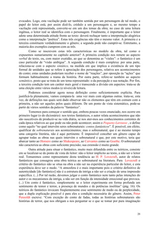 20
evocados. Logo, esta vacilação pode ser também sentida por um personagem de tal modo, o
papel do leitor está, por assim dizê-lo, crédulo a um personagem e, ao mesmo tempo a
vacilação está representada, converte-se em um dos temas da obra; no caso de uma leitura
ingênua, o leitor real se identifica com o personagem. Finalmente, é importante que o leitor
adote uma determinada atitude frente ao texto: deverá rechaçar tanto a interpretação alegórica
como a interpretação “poética”. Estas três exigências não têm o mesmo valor. A primeira e a
terceira constituem verdadeiramente o gênero; a segunda pode não cumprir-se. Entretanto, a
maioria dos exemplos cumprem com as três.
Como se inscrevem estas três características no modelo da obra, tal como o
expusemos sumariamente no capítulo anterior? A primeira condição nos remete ao aspecto
verbal do texto, ou, com maior exatidão, ao que se denomina as “visões”: o fantástico é um
caso particular de “visão ambígua”. A segunda condição é mais complexa: por uma parte,
relaciona-se com o aspecto sintático, na medida em que implica a existência de um tipo
formal de unidades que se refere à apreciação dos personagens, relativa aos acontecimentos
do conto; estas unidades poderiam receber o nome de “reações”, por oposição às “ações” que
formam habitualmente a trama da história. Por outra parte, refere-se também ao aspecto
semântico, posto que se trata de um tema representado: o da percepção e sua notação. Por fim,
a terceira condição tem um caráter mais geral e transcende a divisão em aspectos: trata-se de
uma eleição entre vários modos (e níveis) de leitura.
Podemos considerar agora nossa definição como suficientemente explícita. Para
justificá-la plenamente, vamos compara-la uma vez mais com algumas outras. trata-se, esta
vez, de definições nas quais será dado observar não os elementos que têm em comum com a
primeira, a não ser aqueles pelos quais diferem. De um ponto de vista sistemático, pode-se
partir de vários sentidos da palavra “fantástico”.
Tomemos para começar o sentido que, embora poucas vezes enunciado, nos ocorre em
primeiro lugar (o do dicionário): nos textos fantásticos, o autor relata acontecimentos que não
são suscetíveis de produzir-se na vida diária, se nos ater-mos aos conhecimentos correntes de
cada época relativos ao que pode ou não pode acontecer; assim o Pequeno Larousse , o define
como aquilo “no qual intervêm seres sobrenaturais: contos fantásticos”. É possível, em efeito,
qualificar de sobrenaturais aos acontecimentos; mas o sobrenatural, que é ao mesmo tempo
uma categoria literária, não é aqui pertinente. É impossível conceber um gênero capaz de
agrupar todas as obras nas quais intervém o sobrenatural e que, por este motivo, teria que
abarcar tanto ao Homero como ao Shakespeare, ao Cervantes como ao Goethe. O sobrenatural
não caracteriza as obras com suficiente precisão; sua extensão é muito grande.
Outra atitude para situar o fantástico, muito mais difundida entre os teóricos, consiste
em se localizar-se do ponto de vista do leitor: não o leitor implícito ao texto, a não ser o leitor
real. Tomaremos como representante desta tendência ao H. P. Lovecraft, autor de relatos
fantásticos que consagrou uma obra teórica ao sobrenatural na literatura. Para Lovecraft o
critério do fantástico não se situa na obra a não ser na experiência particular do leitor, e esta
experiência deve ser o medo. “A atmosfera é o mais importante pois o critério definitivo de
autenticidade [do fantástico] não é a estrutura da intriga a não ser a criação de uma impressão
específica. (...) Por tal razão, devemos julgar o conto fantástico nem tanto pelas intenções do
autor e os mecanismos da intriga, a não ser em função da intensidade emocional que provoca.
(...) Um conto é fantástico, simplesmente se o leitor experimenta em forma profunda um
sentimento de temor e terror, a presença de mundos e de potências insólitas” (pág. 16). Os
teóricos do fantástico invocam freqüentemente esse sentimento de medo ou de perplexidade,
que a dupla explicação possível é para eles a condição necessária do gênero. Assim, Peter
Penzoldt escreve: “Com exceção do conto de fadas, todas as histórias sobrenaturais são
histórias de terror, que nos obrigam a nos perguntar se o que se tomar por pura imaginação
 