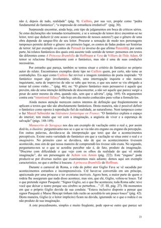 21
não é, depois de tudo, realidade” (pág. 9). Caillois, por sua vez, propõe como “pedra
fundamental do fantástico”, “a impressão de estranheza irredutível” (pág. 30).
Surpreende encontrar, ainda hoje, este tipo de julgamentos em boca de críticos sérios.
Se estas declarações são tomadas textualmente, e se a sensação de temor deve encontrar-se no
leitor, terei que deduzir (é este acaso o pensamento de nossos autores?) que o gênero de uma
obra depende do sangue-frio de seu leitor. Procurar a sensação de medo nos personagens
tampouco permite definir o gênero: em primeiro lugar, os contos de fadas podem ser histórias
de terror: tal por exemplo os contos de Perrault (o inverso do que afirma Penzoldt); por outra
parte, há relatos fantásticos dos quais está ausente todo sentido de temor: pensemos em textos
tão diferentes como A Princesa Brambilla de Hoffmann e Vera de Villiers de l'Isle Adam. O
temor se relaciona freqüentemente com o fantástico, mas não é uma de suas condições
necessárias.
Por estranho que pareça, também se tentou situar o critério do fantástico no próprio
autor do relato. Encontramos exemplos deste tipo no Caillois quem, por certo, não teme as
contradições. Eis aqui como Caillois faz reviver a imagem romântica do poeta inspirado: “O
fantástico requer algo involuntário, súbito, uma interrogação inquieta e não menos
inquietante, surta de improviso de não se sabe que trevas, e que seu autor se viu obrigado a
tomar tal como vinho…” (pág. 46); ou: “O gênero fantástico mais persuasivo é aquele que
provém, não de uma intenção deliberada de desconcertar, a não ser aquele que parece surgir a
pesar do autor mesmo da obra, quando não, sem que o advirta”, (pág. 169). Os argumentos
contra esta “intentional fallacy” são hoje em dia muito conhecidos para voltar a formulá-los.
Ainda menos atenção merecem outros intentos de definição que freqüentemente se
aplicam a textos que não são absolutamente fantásticos. Desta maneira, não é possível definir
o fantástico como oposto à reprodução fiel da realidade, ao naturalismo. Nem tampouco como
o faz Marcel Schneider na littérature fantastique en France: “O fantástico explora o espaço
do interior; tem muito que ver com a imaginação, a angústia de viver e a esperança de
salvação” (págs. 148-149).
Manuscrito de Saragoça nos deu um exemplo de vacilação entre o real e, por assim
dizê-lo, o ilusório: perguntávamo-nos se o que se via não era engano ou engano da percepção.
Em outras palavras, duvidava-se da interpretação que terei que dar a acontecimentos
perceptíveis. Existe outra variedade do fantástico em que a vacilação se situa entre o real e o
imaginário. No primeiro caso se duvidava, não de que os acontecimentos tivessem
acontecido, mas sim de que nossa maneira de compreendê-los tivesse sido exata. No segundo,
perguntamo-nos se o que se acredita perceber não é, de fato, produto da imaginação.
“Discirno com dificuldade o que vejo com os olhos da realidade do que vê minha
imaginação”, diz um personagem de Achim von Arnim (pág. 222). Este “engano” pode
produzir-se por diversas razões que examinaremos mais adiante; demos aqui um exemplo
característico, no que o atribui à loucura: A princesa Brambilla de Hoffman.
Durante o carnaval de Roma, a vida do pobre ator Giglio Fava se vê sacudida por
acontecimentos estranhos e incompreensíveis. Crê haver-se convertido em um príncipe,
apaixonado por uma princesa e ter aventuras incríveis. Agora bem, a maior parte de quem o
rodeia lhe asseguram que nada disso acontece, mas sim, que ele, Giglio, voltou-se louco. Tal
o que pretende signor Pasquale: “Signor Giglio, sei o que lhe aconteceu; toda Roma sabe: teve
você que deixar o teatro porque seu cérebro se perturbou…” (T. III, pág. 27). Há momentos
em que o próprio Giglio duvida de sua conduta: “Estava inclusive disposto a pensar que
signor Pasquale e Maese Bescapi tinham tido razão ao acreditá-lo um pouco louco” (pág. 42).
Desta maneira, Giglio (e o leitor implícito) ficam na dúvida, ignorando se o que o rodeia é ou
não produto de sua imaginação.
A este procedimento, simples e muito freqüente, pode opor-se outro que parece ser
 