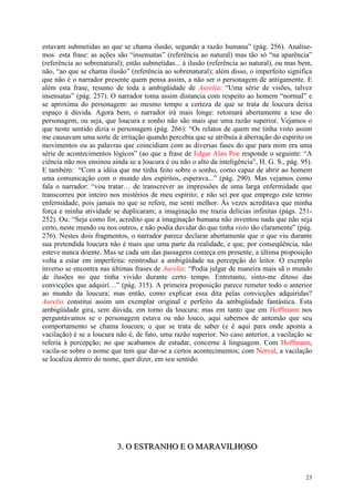 23
estavam submetidas ao que se chama ilusão, segundo a razão humana” (pág. 256). Analise-
mos esta frase: as ações são “insensatas” (referência ao natural) mas tão só “na aparência”
(referência ao sobrenatural); estão submetidas... à ilusão (referência ao natural), ou mas bem,
não, “ao que se chama ilusão” (referência ao sobrenatural); além disso, o imperfeito significa
que não é o narrador presente quem pensa assim, a não ser o personagem de antigamente. E
além esta frase, resumo de toda a ambigüidade de Aurelia: “Uma série de visões, talvez
insensatas” (pág. 257). O narrador toma assim distancia com respeito ao homem “normal” e
se aproxima do personagem: ao mesmo tempo a certeza de que se trata de loucura deixa
espaço à dúvida. Agora bem, o narrador irá mais longe: retomará abertamente a tese do
personagem, ou seja, que loucura e sonho não são mais que uma razão superior. Vejamos o
que neste sentido dizia o personagem (pág. 266): “Os relatos de quem me tinha visto assim
me causavam uma sorte de irritação quando percebia que se atribuía à aberração do espírito os
movimentos ou as palavras que coincidiam com as diversas fases do que para mim era uma
série de acontecimentos lógicos” (ao que a frase de Edgar Alan Poe responde o seguinte: “A
ciência não nos ensinou ainda se a loucura é ou não o alto da inteligência”, H. G. S., pág. 95).
E também: “Com a idéia que me tinha feito sobre o sonho, como capaz de abrir ao homem
uma comunicação com o mundo dos espíritos, esperava...” (pág. 290). Mas vejamos como
fala o narrador: “vou tratar… de transcrever as impressões de uma larga enfermidade que
transcorreu por inteiro nos mistérios de meu espírito; e não sei por que emprego este termo
enfermidade, pois jamais no que se refere, me senti melhor. Às vezes acreditava que minha
força e minha atividade se duplicaram; a imaginação me trazia delícias infinitas (págs. 251-
252). Ou: “Seja como for, acredito que a imaginação humana não inventou nada que não seja
certo, neste mundo ou nos outros, e não podia duvidar do que tinha visto tão claramente” (pág.
276). Nestes dois fragmentos, o narrador parece declarar abertamente que o que viu durante
sua pretendida loucura não é mais que uma parte da realidade, e que, por conseqüência, não
esteve nunca doente. Mas se cada um das passagens começa em presente, a última proposição
volta a estar em imperfeita: reintroduz a ambigüidade na percepção do leitor. O exemplo
inverso se encontra nas últimas frases de Aurelia: “Podia julgar de maneira mais sã o mundo
de ilusões no que tinha vivido durante certo tempo. Entretanto, sinto-me ditoso das
convicções que adquiri…” (pág. 315). A primeira proposição parece remeter todo o anterior
ao mundo da loucura; mas então, como explicar essa dita pelas convicções adquiridas?
Aurelia constitui assim um exemplar original e perfeito da ambigüidade fantástica. Esta
ambigüidade gira, sem dúvida, em torno da loucura; mas em tanto que em Hoffmann nos
perguntávamos se o personagem estava ou não louco, aqui sabemos de antemão que seu
comportamento se chama loucura; o que se trata de saber (e é aqui para onde aponta a
vacilação) é se a loucura não é, de fato, uma razão superior. No caso anterior, a vacilação se
referia à percepção; no que acabamos de estudar, concerne à linguagem. Com Hoffmann,
vacila-se sobre o nome que tem que dar-se a certos acontecimentos; com Nerval, a vacilação
se localiza dentro do nome, quer dizer, em seu sentido.
333... OOO EEESSSTTTRRRAAANNNHHHOOO EEE OOO MMMAAARRRAAAVVVIIILLLHHHOOOSSSOOO
 