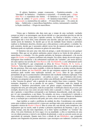 24
O gênero fantástico, sempre evanescente. —Fantástico-estranho. —As
“desculpas” do fantástico. —Fantástico e verossímil. —O estranho puro. —Edgar
Alan Poe e a experiência dos limites. —O fantástico e a novela policial. —A
síntese de ambos: O quarto ardente. —O fantástico-maravilhoso. —A morta
apaixonada e a metamorfose do cadáver. —O maravilhoso puro. —Os contos de
fadas. —Subdivisões: o maravilhoso hiperbólico, exótico, instrumental e científico
(a ficção científica). —Elogio do maravilhoso.
Vimos que o fantástico não dura mais que o tempo de uma vacilação: vacilação
comum ao leitor e ao personagem, que devem decidir se o que percebem provém ou não da
“realidade”, tal como existe para a opinião corrente. Ao finalizar a história, o leitor, se o
personagem não o tiver feito, toma entretanto uma decisão: opta por uma ou outra solução,
saindo assim do fantástico. Se decidir que as leis da realidade ficam intactas e permitem
explicar os fenômenos descritos, dizemos que a obra pertence a outro gênero: o estranho. Se,
pelo contrário, decide que é necessário admitir novas leis da natureza mediante as quais o
fenômeno pode ser explicado, entramos no gênero do maravilhoso.
O fantástico tem pois uma vida cheia de perigos, e pode desvanecer-se em qualquer
momento. Mais que ser um gênero autônomo, parece situar-se no limite de dois gêneros: o
maravilhoso e o estranho. Um dos grandes períodos da literatura sobrenatural, o da novela
negra (the Gothic novel) parece confirmar esta situação. Em efeito, dentro da novela negra se
distinguem duas tendências: a do sobrenatural explicado (do “estranho”, por assim dizê-lo),
tal como aparece nas novelas de Clara Reeves e da Ann Radcliffe; e a do sobrenatural aceito
(ou do “maravilhoso”), que compreende as obras do Horace Walpole, M. G. Lewis, e
Mathurin. Nelas não aparece o fantástico propriamente dito, a não ser tão só os gêneros que
lhe são próximos. Dito com maior exatidão, o efeito do fantástico se produz somente durante
uma parte da leitura: na Ann Radcliffe, antes de que estejamos seguros de que tudo o que
aconteceu pode receber uma explicação racional; em Lewis, antes de que estejamos
persuadidos de que os acontecimentos sobrenaturais não receberão nenhuma explicação. Uma
vez terminado o livro, compreendemos —em ambos os casos— que o fantástico não existiu.
Podemos nos perguntar até que ponto tem validez uma definição de gênero que permitiria que
a obra “trocasse de gênero” ante a aparição de uma simples frase como a seguinte: “Nesse
momento, despertou e viu as paredes de seu quarto...” Entretanto, nada nos impede de
considerar o fantástico precisamente como um gênero sempre evanescente. Semelhante
categoria não teria, por outra parte, nada de excepcional. A definição clássica do presente, por
exemplo, descreve-nos isso como um puro limite entre o passado e o futuro. A comparação
não é gratuita: o maravilhoso corresponde a um fenômeno desconhecido, ainda não visto, o
por vir: por conseqüência, a um futuro. No estranho, em troca, o inexplicável é reduzido a
feitos conhecidos, a uma experiência prévia, e, desta sorte, ao passado. Quanto ao fantástico
em si, a vacilação que o caracteriza não pode, por certo, situar-se mais que no presente.
Aqui também se expõe o problema da unidade da obra. Consideramos esta unidade
como uma evidência incontrovertível e temos por sacrílego todo corte praticado em um texto
(segundo a técnica do Reader's Digest). Mas as coisas são, sem dúvida, mais complexas; não
esqueçamos que na escola, onde se produz a primeira experiência da literatura, e que é, ao
mesmo tempo, uma das mais importantes, só se lêem “partes escolhidas” ou “extratos” das
obras. Um certo fetichismo do livro segue vivo na atualidade: a obra se transforma de uma
vez em objeto precioso e imóvel e em símbolo de plenitude; o corte se converte assim em um
equivalente da castração. Quanto mais livre a atitude dê um Khlebnikov, que compunha
poemas com fragmentos de poemas anteriores e que encorajava aos redatores e inclusive aos
 